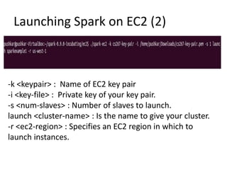 Launching Spark on EC2 (2)
-k <keypair> : Name of EC2 key pair
-i <key-file> : Private key of your key pair.
-s <num-slaves> : Number of slaves to launch.
launch <cluster-name> : Is the name to give your cluster.
-r <ec2-region> : Specifies an EC2 region in which to
launch instances.
 