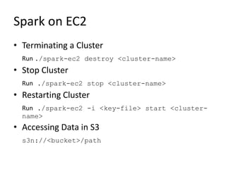 Spark on EC2
• Terminating a Cluster
Run ./spark-ec2 destroy <cluster-name>
• Stop Cluster
Run ./spark-ec2 stop <cluster-name>
• Restarting Cluster
Run ./spark-ec2 -i <key-file> start <cluster-
name>
• Accessing Data in S3
s3n://<bucket>/path
 