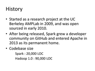 History
• Started as a research project at the UC
Berkeley AMPLab in 2009, and was open
sourced in early 2010.
• After being released, Spark grew a developer
community on GitHub and entered Apache in
2013 as its permanent home.
• Codebase size
Spark : 20,000 LOC
Hadoop 1.0 : 90,000 LOC
 