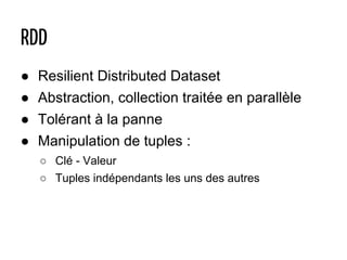 ● Resilient Distributed Dataset
● Abstraction, collection traitée en parallèle
● Tolérant à la panne
● Manipulation de tuples :
○ Clé - Valeur
○ Tuples indépendants les uns des autres
RDD
 