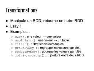 Transformations
● Manipule un RDD, retourne un autre RDD
● Lazy !
● Exemples :
○ map() : une valeur → une valeur
○ mapToPair() : une valeur → un tuple
○ filter() : filtre les valeurs/tuples
○ groupByKey() : regroupe les valeurs par clés
○ reduceByKey() : aggrège les valeurs par clés
○ join(), cogroup()... : jointure entre deux RDD
 