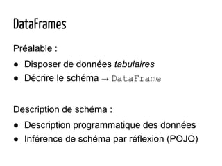 DataFrames
Préalable :
● Disposer de données tabulaires
● Décrire le schéma → DataFrame
Description de schéma :
● Description programmatique des données
● Inférence de schéma par réflexion (POJO)
 