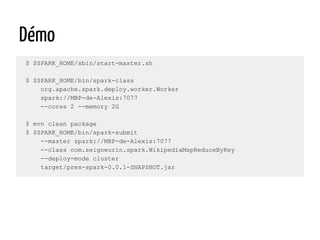 Démo
$ $SPARK_HOME/sbin/start-master.sh
$ $SPARK_HOME/bin/spark-class
org.apache.spark.deploy.worker.Worker
spark://MBP-de-Alexis:7077
--cores 2 --memory 2G
$ mvn clean package
$ $SPARK_HOME/bin/spark-submit
--master spark://MBP-de-Alexis:7077
--class com.seigneurin.spark.WikipediaMapReduceByKey
--deploy-mode cluster
target/pres-spark-0.0.1-SNAPSHOT.jar
 