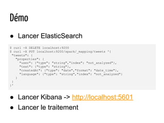 $ curl -X DELETE localhost:9200
$ curl -X PUT localhost:9200/spark/_mapping/tweets '{
"tweets": {
"properties": {
"user": {"type": "string","index": "not_analyzed"},
"text": {"type": "string"},
"createdAt": {"type": "date","format": "date_time"},
"language": {"type": "string","index": "not_analyzed"}
}
}
}'
● Lancer ElasticSearch
Démo
● Lancer Kibana -> http://localhost:5601
● Lancer le traitement
 