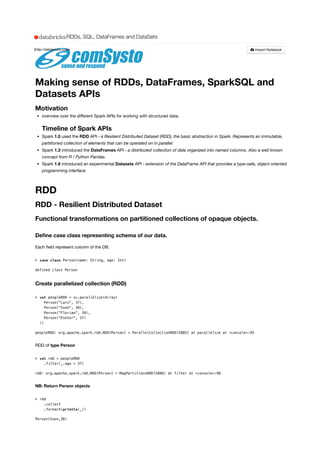 Making sense of RDDs, DataFrames, SparkSQL and
Datasets APIs
Motivation
overview over the diﬀerent Spark APIs for working with structured data.
Timeline of Spark APIs
Spark 1.0 used the RDD API - a Resilient Distributed Dataset (RDD), the basic abstraction in Spark. Represents an immutable,
partitioned collection of elements that can be operated on in parallel.
Spark 1.3 introduced the DataFrames API - a distributed collection of data organized into named columns. Also a well known
concept from R / Python Pandas.
Spark 1.6 introduced an experimental Datasets API - extension of the DataFrame API that provides a type-safe, object-oriented
programming interface.
RDD
RDD - Resilient Distributed Dataset
Functional transformations on partitioned collections of opaque objects.
Deﬁne case class representing schema of our data.
Each ﬁeld represent column of the DB.
> 
defined class Person
Create parallelized collection (RDD)
> 
peopleRDD: org.apache.spark.rdd.RDD[Person] = ParallelCollectionRDD[5885] at parallelize at <console>:95
RDD of type Person
> 
rdd: org.apache.spark.rdd.RDD[Person] = MapPartitionsRDD[5886] at filter at <console>:98
NB: Return Person objects
> 
Person(Sven,38)
case class Person(name: String, age: Int)
val peopleRDD = sc.parallelize(Array(
Person("Lars", 37),
Person("Sven", 38),
Person("Florian", 39),
Person("Dieter", 37)
))
val rdd = peopleRDD
.filter(_.age > 37)
rdd
.collect
.foreach(println(_))
(http://databricks.com) Import Notebook
RDDs, SQL, DataFrames and DataSets
 