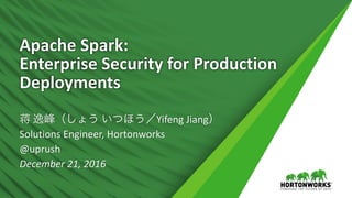 Apache	Spark:	
Enterprise	Security	for	Production	
Deployments
蒋 逸峰（しょう いつほう／Yifeng	Jiang）
Solutions	Engineer,	Hortonworks
@uprush
December	21,	2016
 