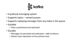 • A pubsub messaging system
• Supports topics – named queues
• Supports replaying messages from any index in the queue
• Scalable
• Data is partitioned and replicated
• Durable
• Messages are persisted and replicated – adds to latency
• Master slave replication at the partition level
 