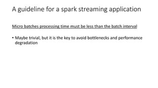A guideline for a spark streaming application
Micro batches processing time must be less than the batch interval
• Maybe trivial, but it is the key to avoid bottlenecks and performance
degradation
 