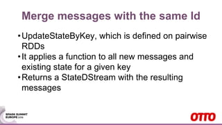 Merge messages with the same Id
•UpdateStateByKey, which is defined on pairwise
RDDs
•It applies a function to all new messages and
existing state for a given key
•Returns a StateDStream with the resulting
messages
 