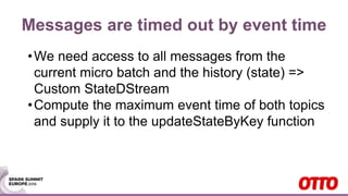 Messages are timed out by event time
•We need access to all messages from the
current micro batch and the history (state) =>
Custom StateDStream
•Compute the maximum event time of both topics
and supply it to the updateStateByKey function
 