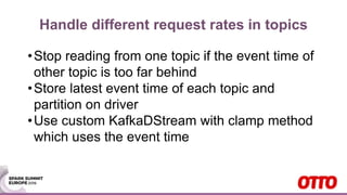 Handle different request rates in topics
•Stop reading from one topic if the event time of
other topic is too far behind
•Store latest event time of each topic and
partition on driver
•Use custom KafkaDStream with clamp method
which uses the event time
 