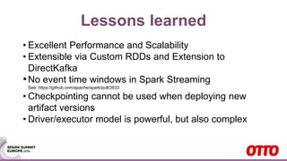 Lessons learned
• Excellent Performance and Scalability
• Extensible via Custom RDDs and Extension to
DirectKafka
•No event time windows in Spark Streaming
See: https://github.com/apache/spark/pull/2633
• Checkpointing cannot be used when deploying new
artifact versions
• Driver/executor model is powerful, but also complex
 