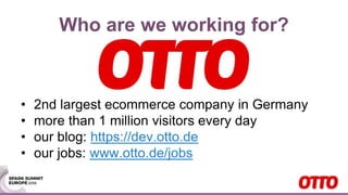 Who are we working for?
• 2nd largest ecommerce company in Germany
• more than 1 million visitors every day
• our blog: https://dev.otto.de
• our jobs: www.otto.de/jobs
 