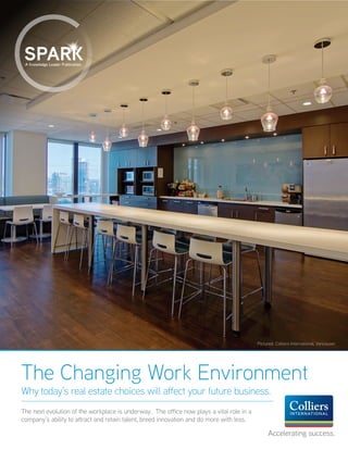 A Knowledge Leader Publication.
The Changing Work Environment
Why today’s real estate choices will affect your future business.
The next evolution of the workplace is underway. The office now plays a vital role in a
company’s ability to attract and retain talent, breed innovation and do more with less.
Accelerating success.
Pictured: Colliers International, Vancouver
 
