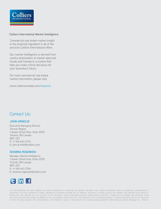This document/email has been prepared by Colliers International for advertising and general information only. Colliers International makes no guarantees, representations or
warranties of any kind, expressed or implied, regarding the information including, but not limited to, warranties of content, accuracy and reliability. Any interested party should un-
dertake their own inquiries as to the accuracy of the information. Colliers International excludes unequivocally all inferred or implied terms, conditions and warranties arising
out of this document and excludes all liability for loss and damages arising there from. This publication is the copyrighted property of Colliers International and /or its licensor(s).
© 2013. All rights reserved. This communication is not intended to cause or induce breach of an existing listing agreement. Colliers Macaulay Nicolls Brokerage Inc. (Ontario).
Commercial real estate market insight
is the essential ingredient in all of the
services Colliers International offers.
Our market intelligence is derived from
careful examination of market data and
trends and framed in a context that
help you make critical decisions for
your business’s future.
For more commercial real estate
market information, please visit:
www.collierscanada.com/research
Contact Us:
JOHN ARNOLDI
Executive Managing Director
Toronto Region
1 Queen Street East, Suite 2200
Toronto, ON Canada
M5C 2Z2
P: +1 416 643 3733
E: john.arnoldi@colliers.com
SHAWNA ROGOWSKI
Manager, Market Intelligence
1 Queen Street East, Suite 2200
Toronto, ON Canada
M5C 2Z2
P: +1 416 643 3764
E: shawna.rogowski@colliers.com
Colliers International Market Intelligence
 