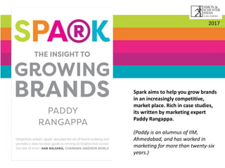 Spark aims to help you grow brands
in an increasingly competitive,
market place. Rich in case studies,
its written by marketing expert
Paddy Rangappa.
(Paddy is an alumnus of IIM,
Ahmedabad, and has worked in
marketing for more than twenty-six
years.)
2017
 