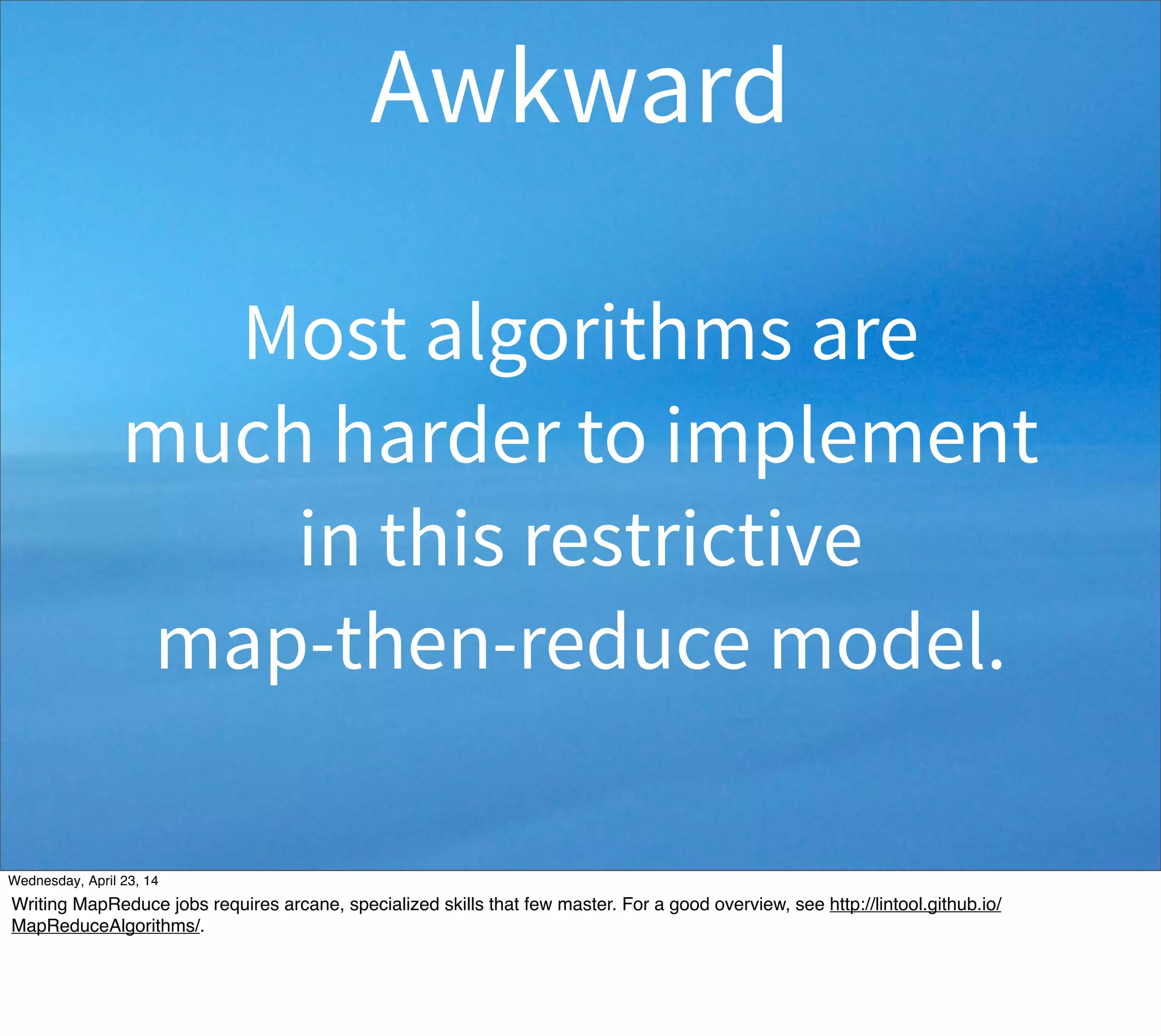 Most algorithms are
much harder to implement
in this restrictive
map-then-reduce model.
Awkward
Thursday, May 1, 14
Writing MapReduce jobs requires arcane, specialized skills that few master. For a good overview, see http://lintool.github.io/
MapReduceAlgorithms/.
 