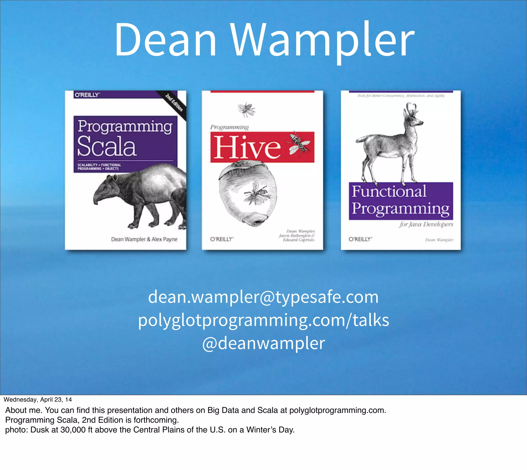 Dean Wampler
dean.wampler@typesafe.com
polyglotprogramming.com/talks
@deanwampler
Thursday, May 1, 14
About me. You can ﬁnd this presentation and others on Big Data and Scala at polyglotprogramming.com.
Programming Scala, 2nd Edition is forthcoming.
photo: Dusk at 30,000 ft above the Central Plains of the U.S. on a Winter’s Day.
 