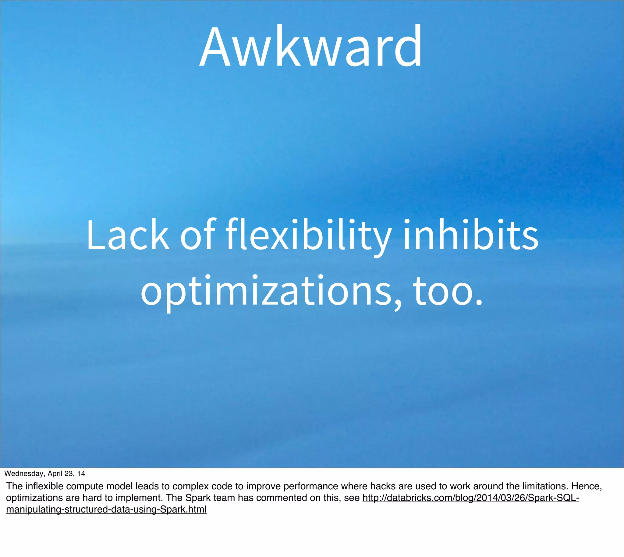 Lack of flexibility inhibits
optimizations, too.
Awkward
Thursday, May 1, 14
The inﬂexible compute model leads to complex code to improve performance where hacks are used to work around the limitations. Hence,
optimizations are hard to implement. The Spark team has commented on this, see http://databricks.com/blog/2014/03/26/Spark-SQL-
manipulating-structured-data-using-Spark.html
 