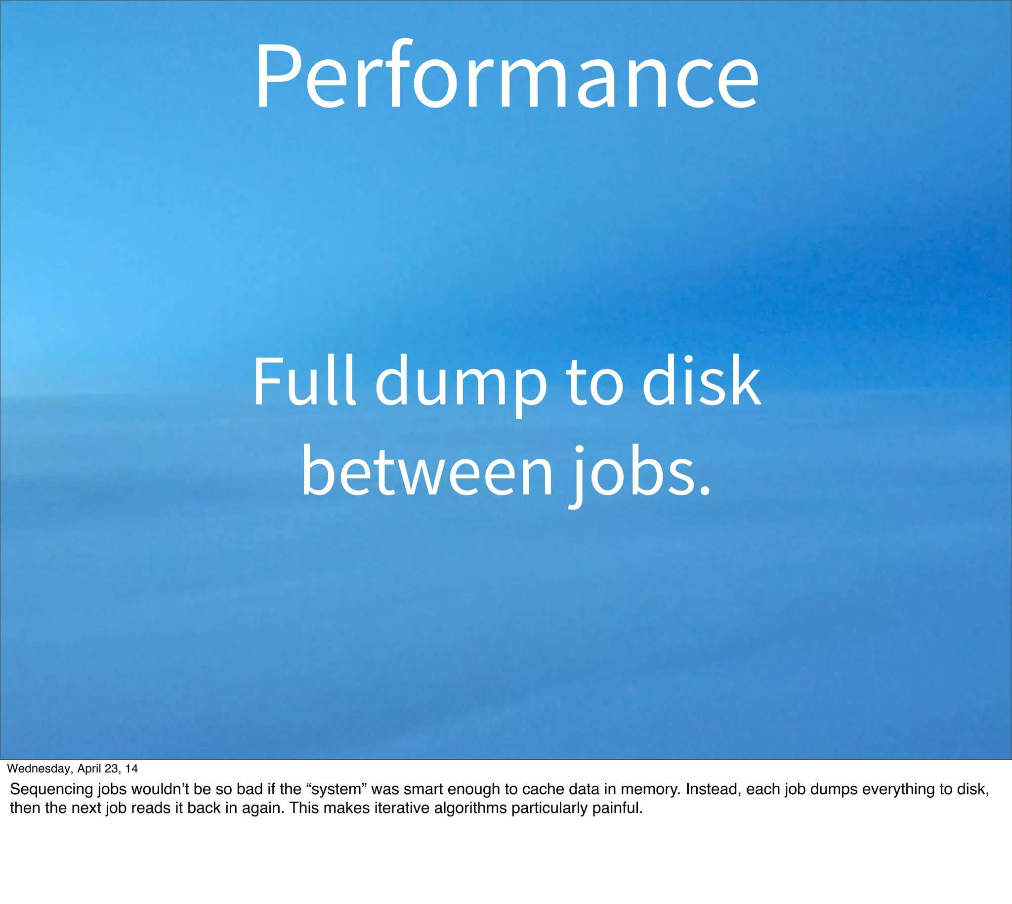 Full dump to disk
between jobs.
Performance
Thursday, May 1, 14
Sequencing jobs wouldn’t be so bad if the “system” was smart enough to cache data in memory. Instead, each job dumps everything to disk,
then the next job reads it back in again. This makes iterative algorithms particularly painful.
 