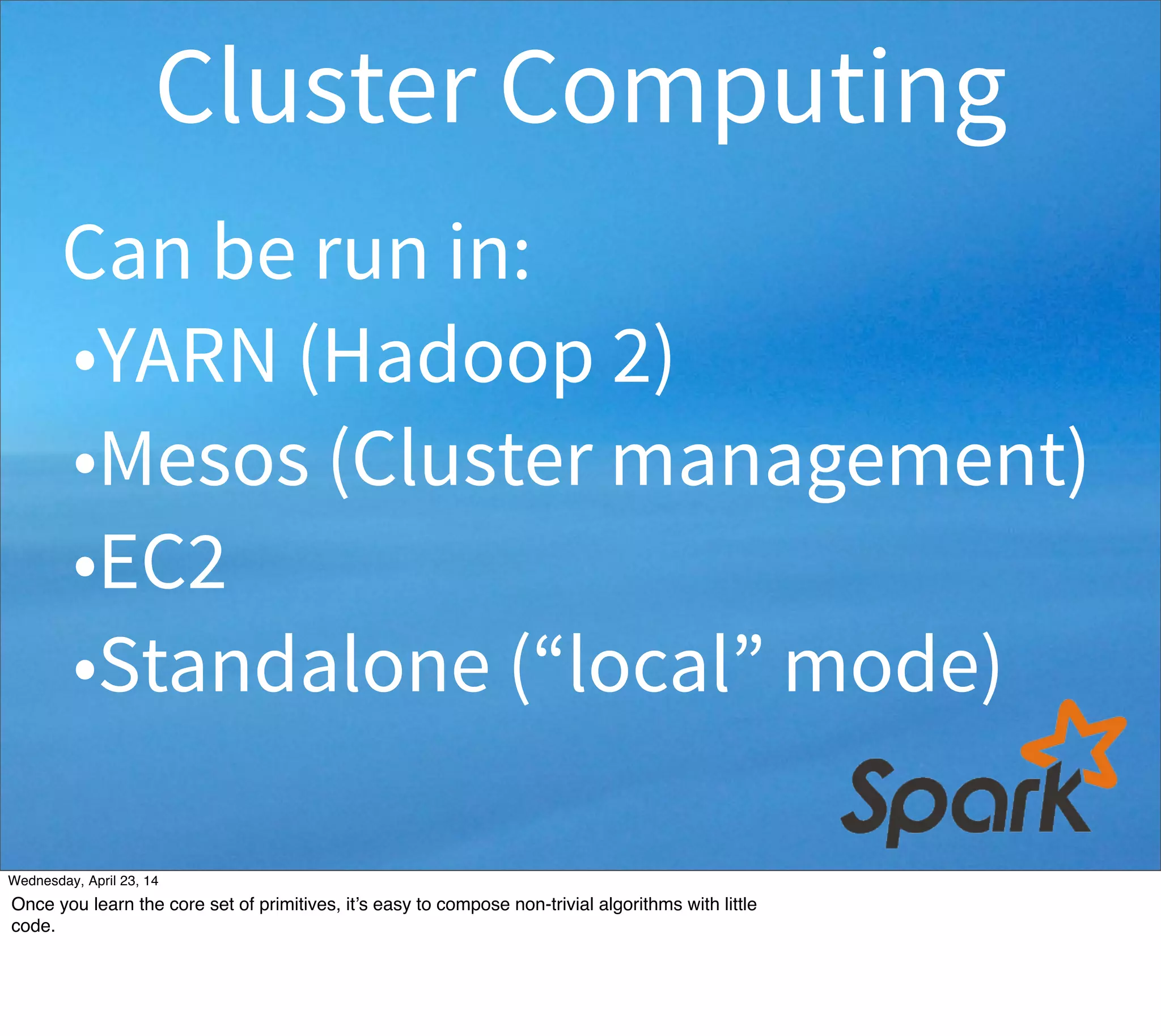 Can be run in:
•YARN (Hadoop 2)
•Mesos (Cluster management)
•EC2
•Standalone mode
Cluster Computing
Thursday, May 1, 14
If you have a Hadoop cluster, you can run Spark as a seamless compute engine on YARN. (You can also use pre-YARN Hadoop v1 clusters,
but there you have manually allocate resources to the embedded Spark cluster vs Hadoop.) Mesos is a general-purpose cluster resource
manager that can also be used to manage Hadoop resources. Scripts for running a Spark cluster in EC2 are available. Standalone just means
you run Spark’s built-in support for clustering (or run locally on a single box - e.g., for development). EC2 deployments are usually
standalone...
 