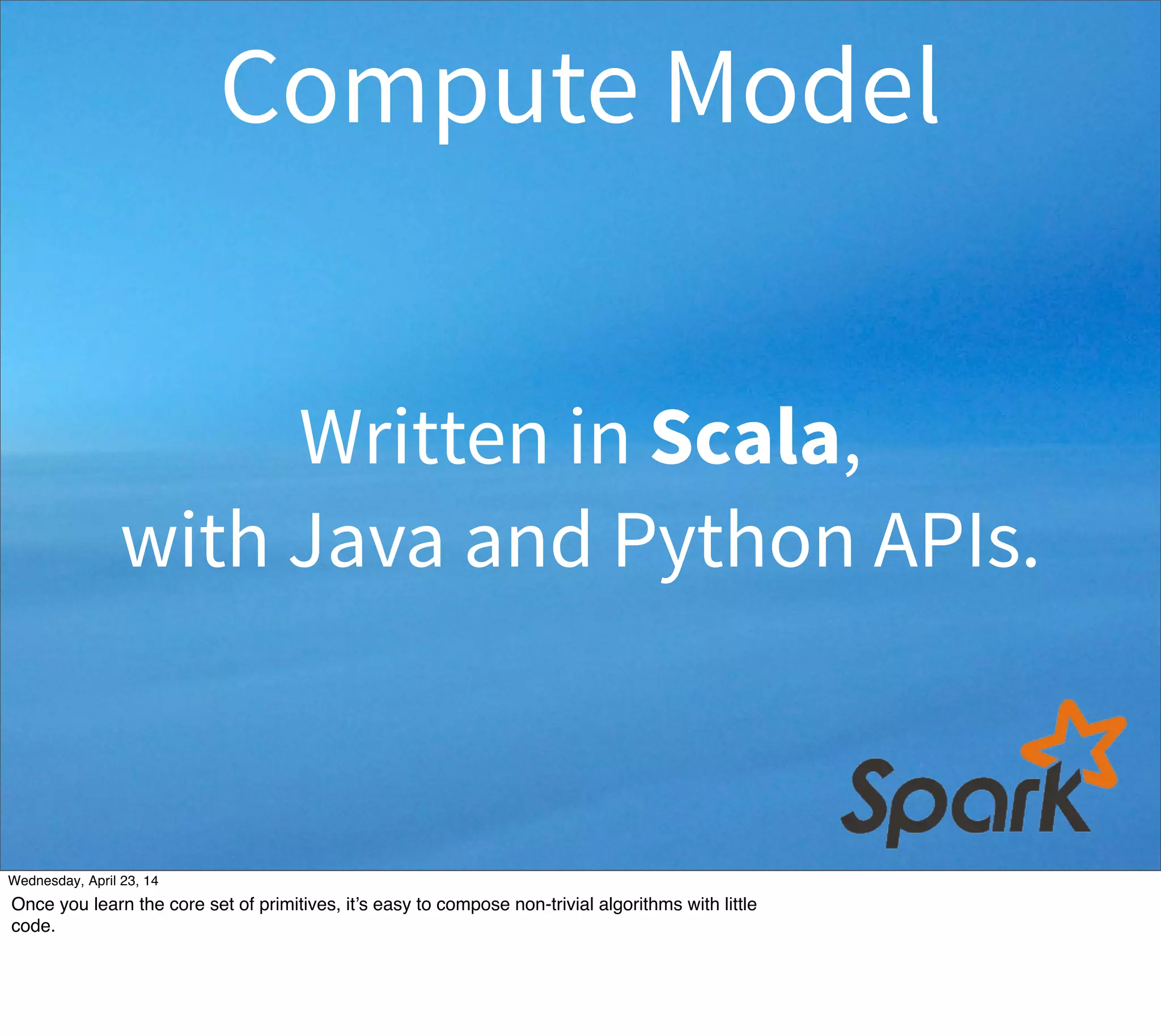 Written in Scala,
with Java and Python APIs.
Compute Model
Thursday, May 1, 14
Once you learn the core set of primitives, it’s easy to compose non-trivial algorithms with little
code.
 