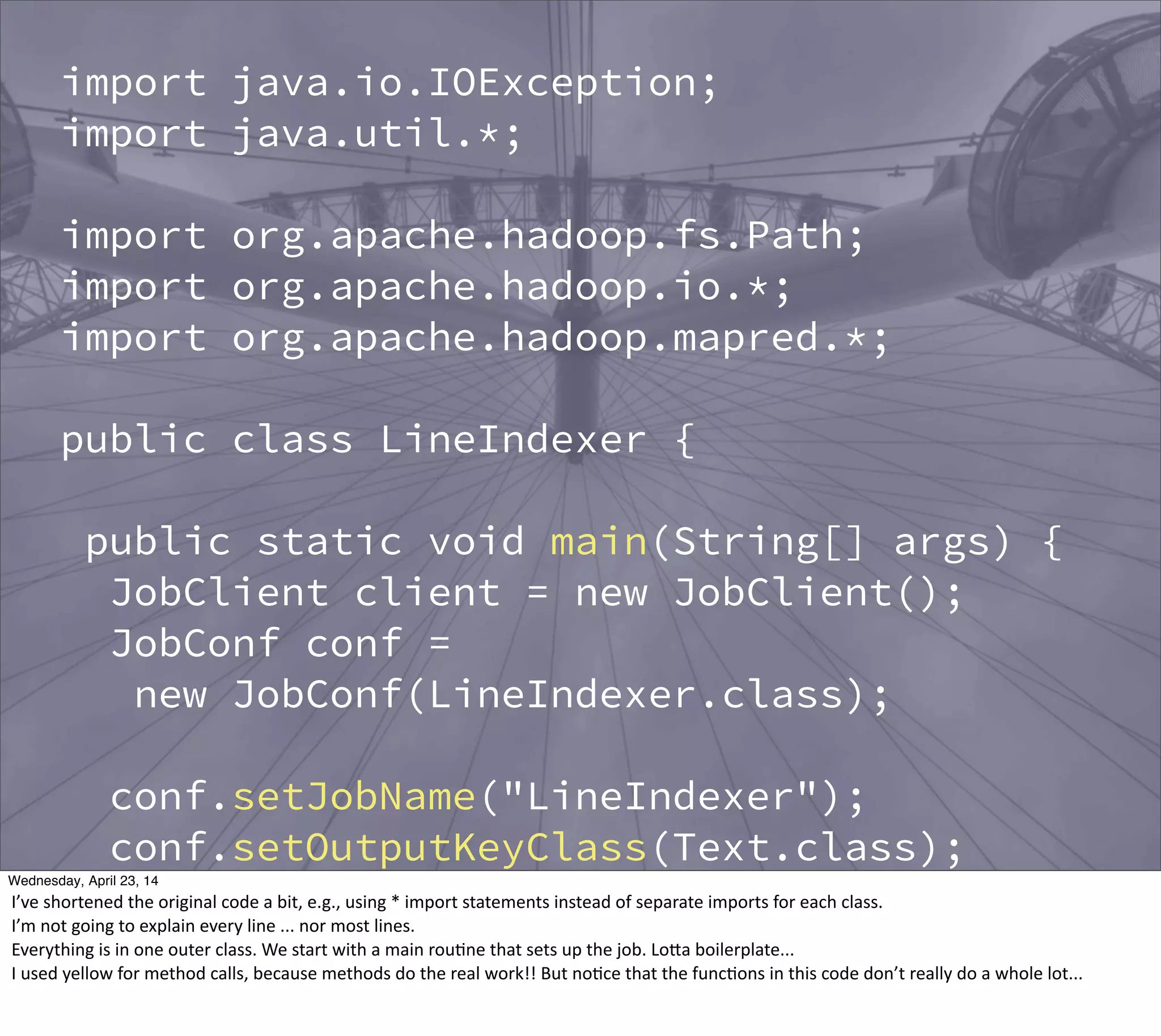 import java.io.IOException;
import java.util.*;
import org.apache.hadoop.fs.Path;
import org.apache.hadoop.io.*;
import org.apache.hadoop.mapred.*;
public class LineIndexer {
public static void main(String[] args) {
JobClient client = new JobClient();
JobConf conf =
new JobConf(LineIndexer.class);
conf.setJobName("LineIndexer");
conf.setOutputKeyClass(Text.class);
conf.setOutputValueClass(Text.class);
FileInputFormat.addInputPath(conf,
new Path("input"));
Thursday, May 1, 14
I’ve  shortened  the  original  code  a  bit,  e.g.,  using  *  import  statements  instead  of  separate  imports  for  each  class.
I’m  not  going  to  explain  every  line  ...  nor  most  lines.
Everything  is  in  one  outer  class.  We  start  with  a  main  rou?ne  that  sets  up  the  job.  LoBa  boilerplate...
I  used  yellow  for  method  calls,  because  methods  do  the  real  work!!  But  no?ce  that  the  func?ons  in  this  code  don’t  really  do  a  whole  lot...
 