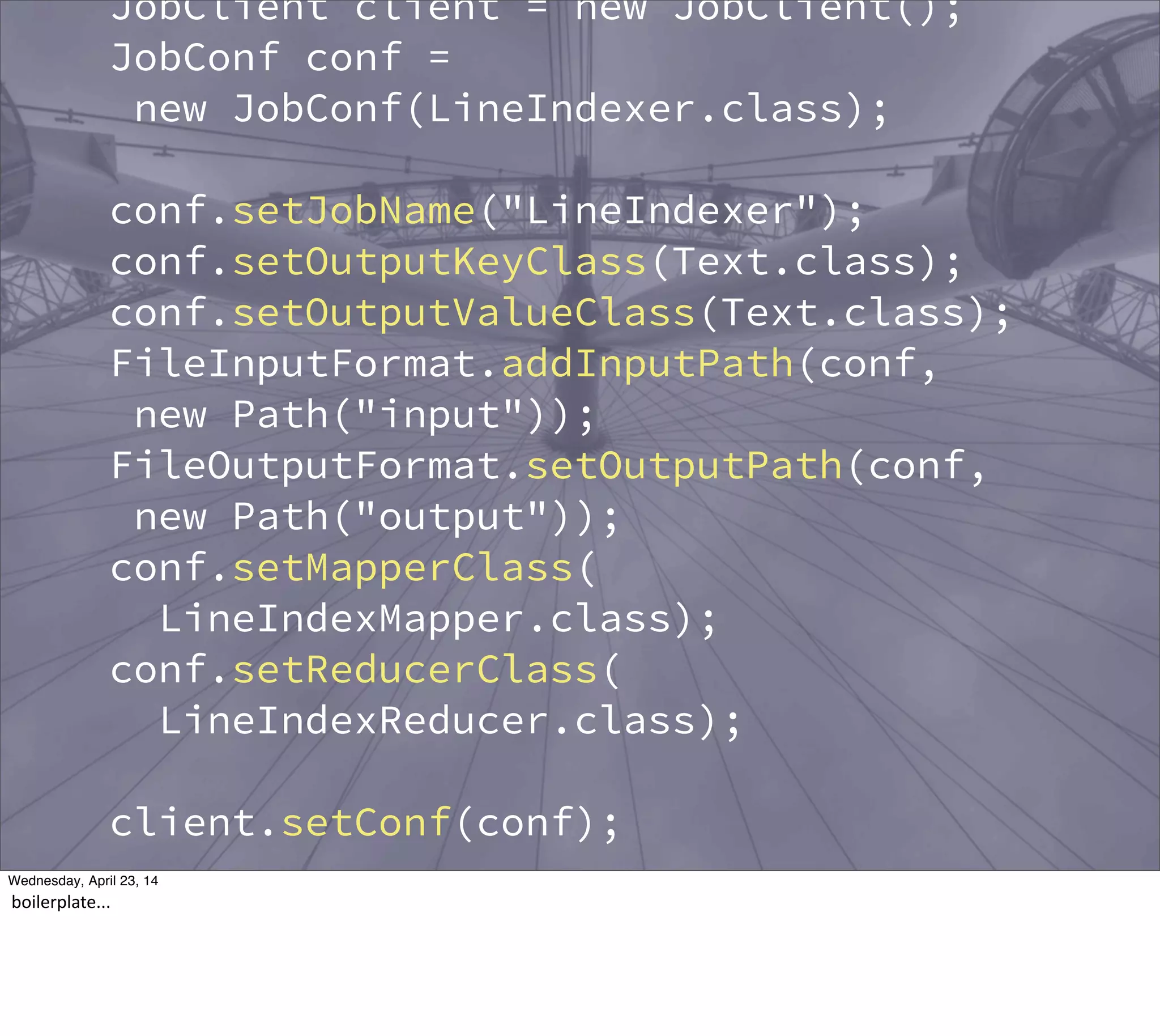 JobClient client = new JobClient();
JobConf conf =
new JobConf(LineIndexer.class);
conf.setJobName("LineIndexer");
conf.setOutputKeyClass(Text.class);
conf.setOutputValueClass(Text.class);
FileInputFormat.addInputPath(conf,
new Path("input"));
FileOutputFormat.setOutputPath(conf,
new Path("output"));
conf.setMapperClass(
LineIndexMapper.class);
conf.setReducerClass(
LineIndexReducer.class);
client.setConf(conf);
try {
JobClient.runJob(conf);
Thursday, May 1, 14
boilerplate...
 