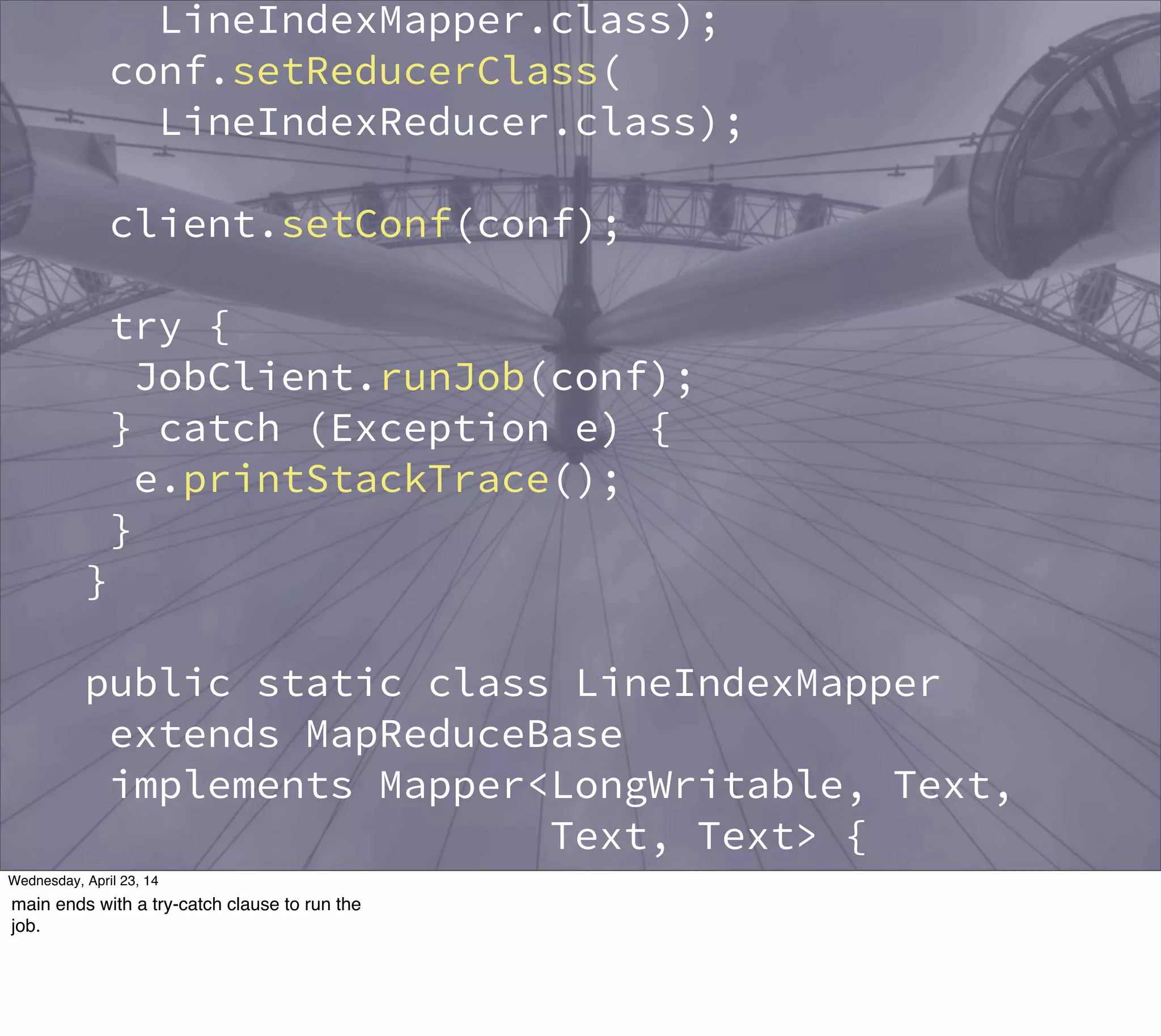 LineIndexMapper.class);
conf.setReducerClass(
LineIndexReducer.class);
client.setConf(conf);
try {
JobClient.runJob(conf);
} catch (Exception e) {
e.printStackTrace();
}
}
public static class LineIndexMapper
extends MapReduceBase
implements Mapper<LongWritable, Text,
Text, Text> {
private final static Text word =
new Text();
private final static Text location =
Thursday, May 1, 14
main ends with a try-catch clause to run the
job.
 