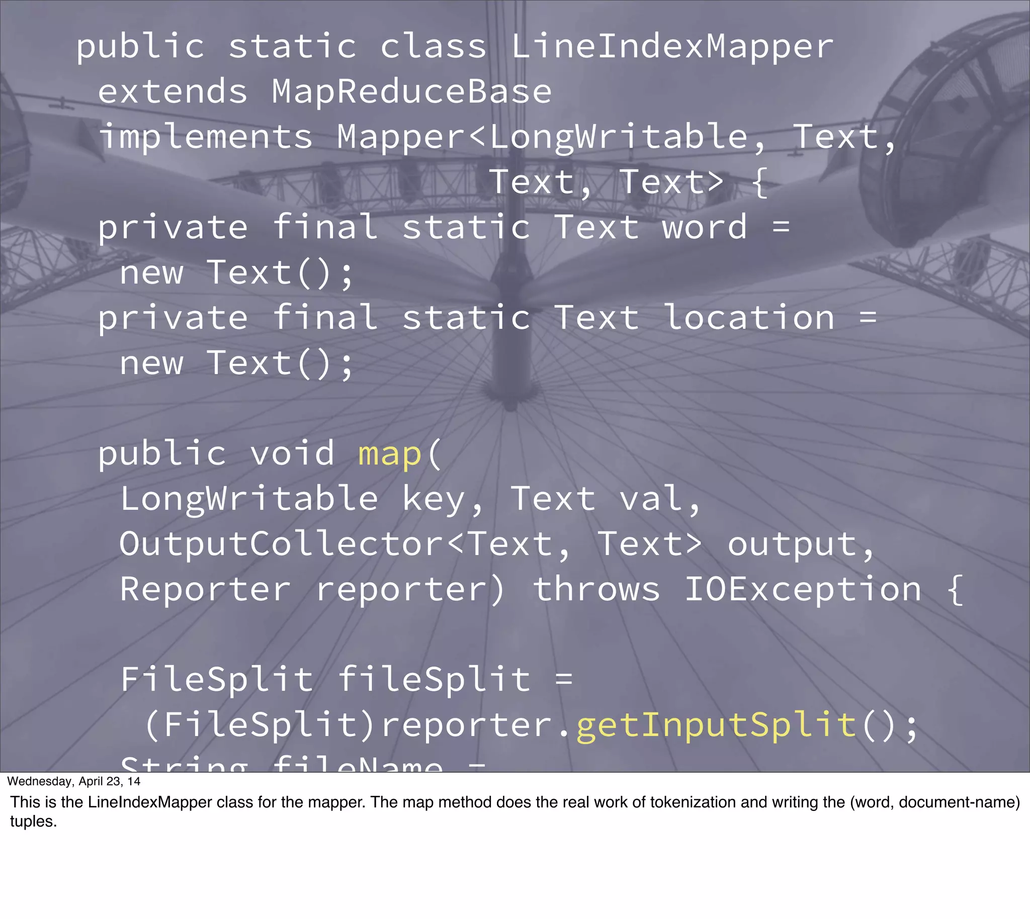 public static class LineIndexMapper
extends MapReduceBase
implements Mapper<LongWritable, Text,
Text, Text> {
private final static Text word =
new Text();
private final static Text location =
new Text();
public void map(
LongWritable key, Text val,
OutputCollector<Text, Text> output,
Reporter reporter) throws IOException {
FileSplit fileSplit =
(FileSplit)reporter.getInputSplit();
String fileName =
fileSplit.getPath().getName();
location.set(fileName);
Thursday, May 1, 14
This is the LineIndexMapper class for the mapper. The map method does the real work of tokenization and writing the (word, document-name)
tuples.
 