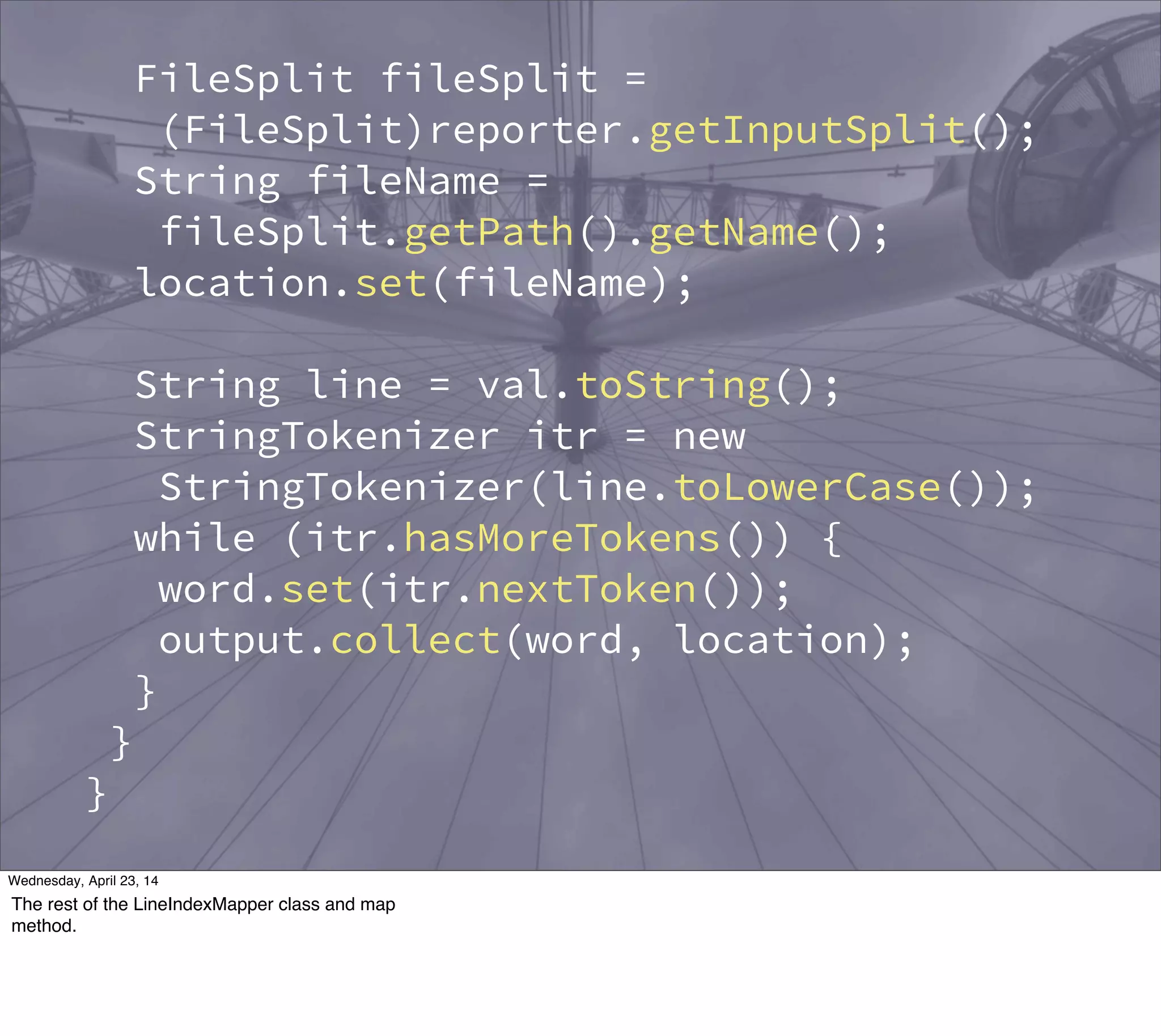 FileSplit fileSplit =
(FileSplit)reporter.getInputSplit();
String fileName =
fileSplit.getPath().getName();
location.set(fileName);
String line = val.toString();
StringTokenizer itr = new
StringTokenizer(line.toLowerCase());
while (itr.hasMoreTokens()) {
word.set(itr.nextToken());
output.collect(word, location);
}
}
}
public static class LineIndexReducer
extends MapReduceBase
implements Reducer<Text, Text,
Thursday, May 1, 14
The rest of the LineIndexMapper class and map
method.
 