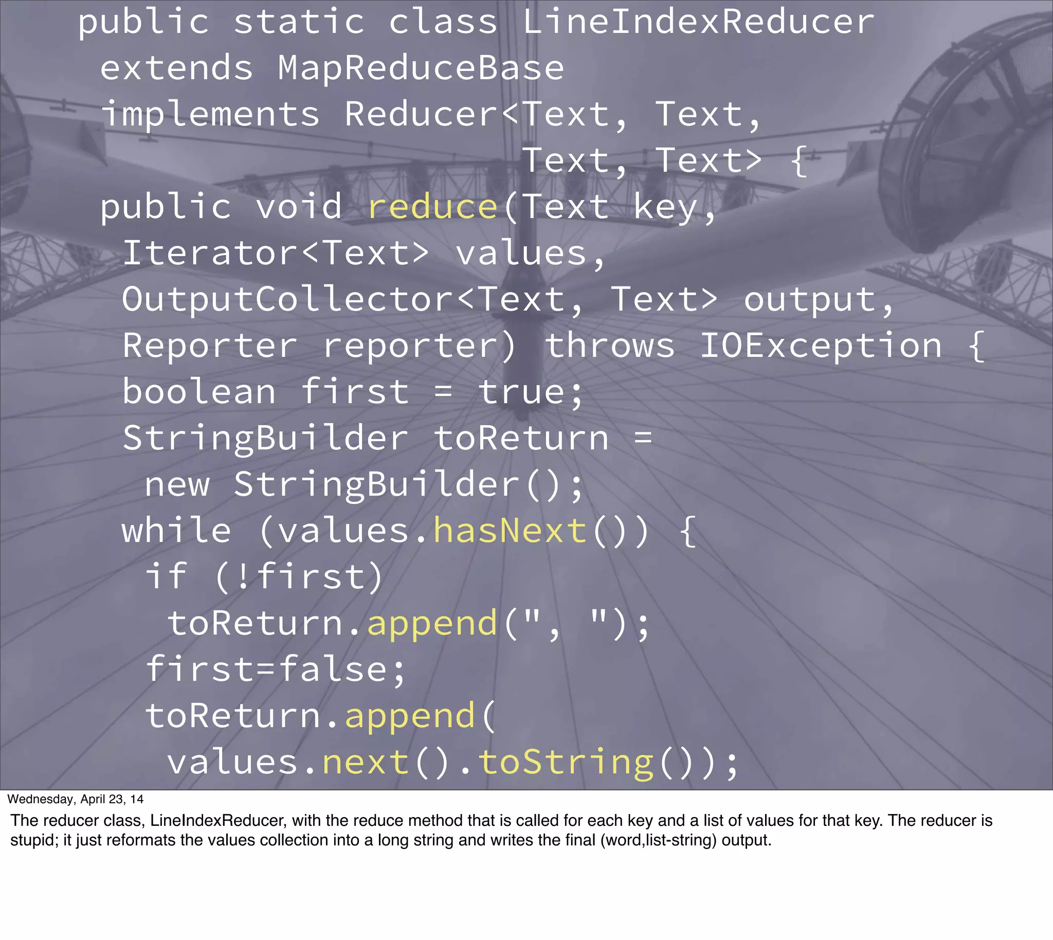 public static class LineIndexReducer
extends MapReduceBase
implements Reducer<Text, Text,
Text, Text> {
public void reduce(Text key,
Iterator<Text> values,
OutputCollector<Text, Text> output,
Reporter reporter) throws IOException {
boolean first = true;
StringBuilder toReturn =
new StringBuilder();
while (values.hasNext()) {
if (!first)
toReturn.append(", ");
first=false;
toReturn.append(
values.next().toString());
}
output.collect(key,
new Text(toReturn.toString()));
Thursday, May 1, 14
The reducer class, LineIndexReducer, with the reduce method that is called for each key and a list of values for that key. The reducer is
stupid; it just reformats the values collection into a long string and writes the ﬁnal (word,list-string) output.
 