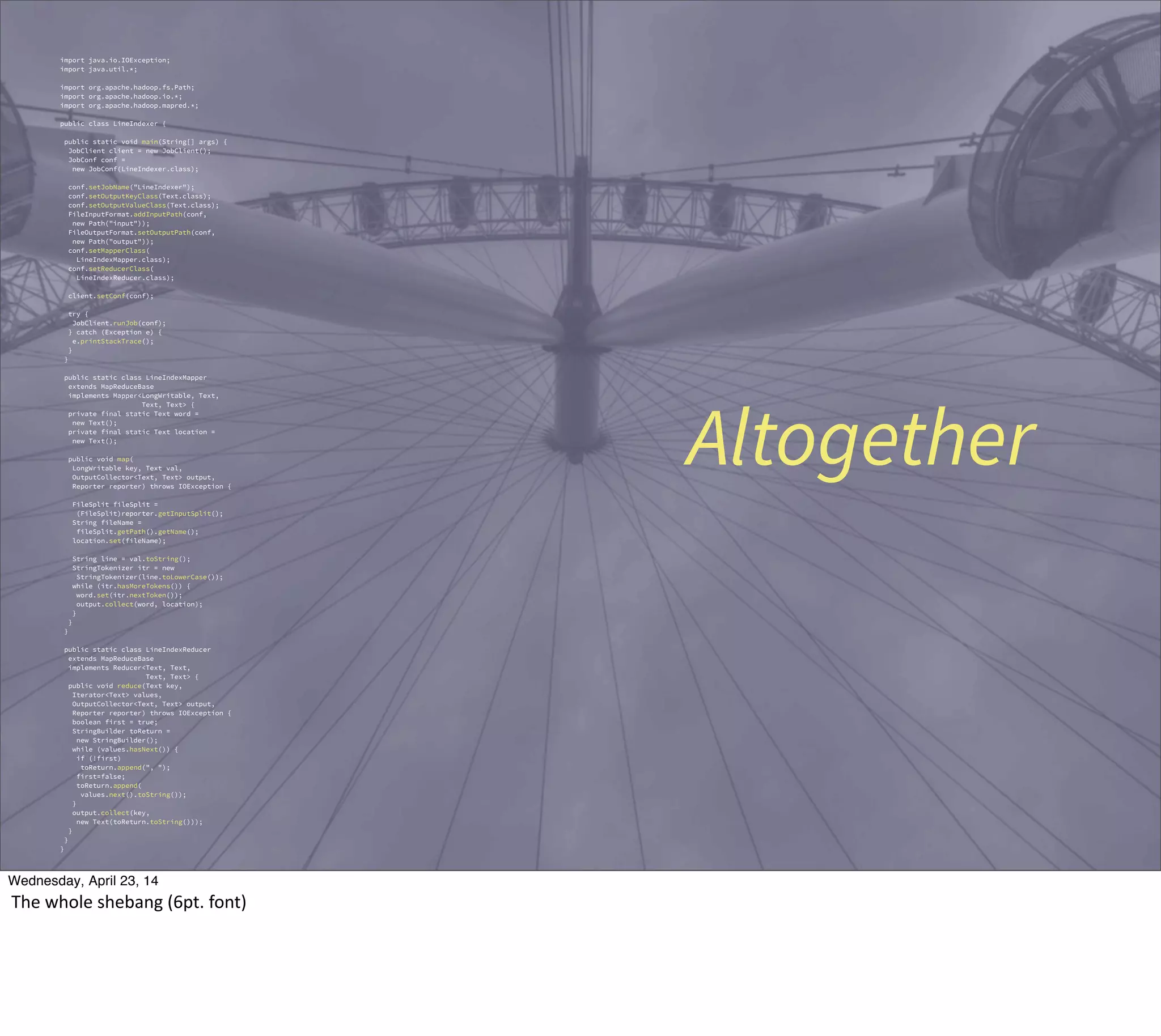Altogether
import java.io.IOException;
import java.util.*;
import org.apache.hadoop.fs.Path;
import org.apache.hadoop.io.*;
import org.apache.hadoop.mapred.*;
public class LineIndexer {
public static void main(String[] args) {
JobClient client = new JobClient();
JobConf conf =
new JobConf(LineIndexer.class);
conf.setJobName("LineIndexer");
conf.setOutputKeyClass(Text.class);
conf.setOutputValueClass(Text.class);
FileInputFormat.addInputPath(conf,
new Path("input"));
FileOutputFormat.setOutputPath(conf,
new Path("output"));
conf.setMapperClass(
LineIndexMapper.class);
conf.setReducerClass(
LineIndexReducer.class);
client.setConf(conf);
try {
JobClient.runJob(conf);
} catch (Exception e) {
e.printStackTrace();
}
}
public static class LineIndexMapper
extends MapReduceBase
implements Mapper<LongWritable, Text,
Text, Text> {
private final static Text word =
new Text();
private final static Text location =
new Text();
public void map(
LongWritable key, Text val,
OutputCollector<Text, Text> output,
Reporter reporter) throws IOException {
FileSplit fileSplit =
(FileSplit)reporter.getInputSplit();
String fileName =
fileSplit.getPath().getName();
location.set(fileName);
String line = val.toString();
StringTokenizer itr = new
StringTokenizer(line.toLowerCase());
while (itr.hasMoreTokens()) {
word.set(itr.nextToken());
output.collect(word, location);
}
}
}
public static class LineIndexReducer
extends MapReduceBase
implements Reducer<Text, Text,
Text, Text> {
public void reduce(Text key,
Iterator<Text> values,
OutputCollector<Text, Text> output,
Reporter reporter) throws IOException {
boolean first = true;
StringBuilder toReturn =
new StringBuilder();
while (values.hasNext()) {
if (!first)
toReturn.append(", ");
first=false;
toReturn.append(
values.next().toString());
}
output.collect(key,
new Text(toReturn.toString()));
}
}
}
Thursday, May 1, 14
The  whole  shebang  (6pt.  font)
 