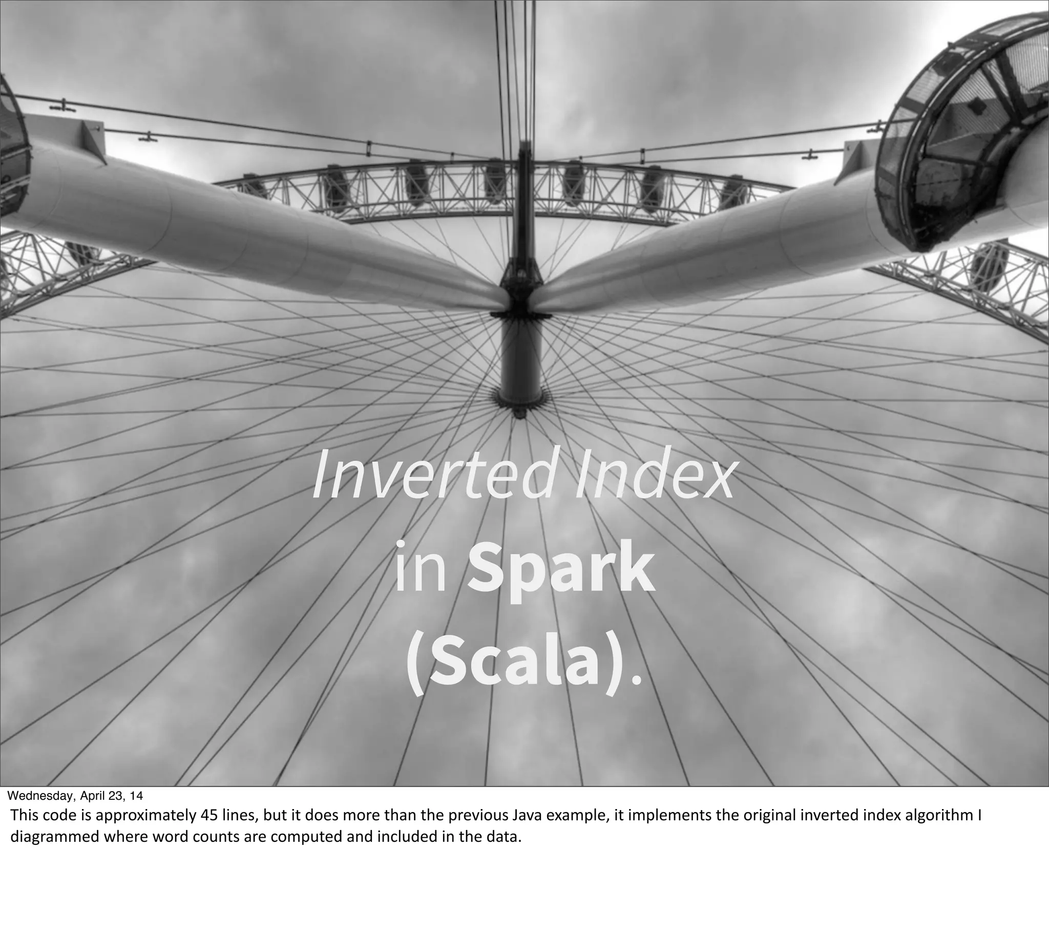 Inverted Index
in Spark
(Scala).
Thursday, May 1, 14
This  code  is  approximately  45  lines,  but  it  does  more  than  the  previous  Java  example,  it  implements  the  original  inverted  index  algorithm  I  
diagrammed  where  word  counts  are  computed  and  included  in  the  data.
 