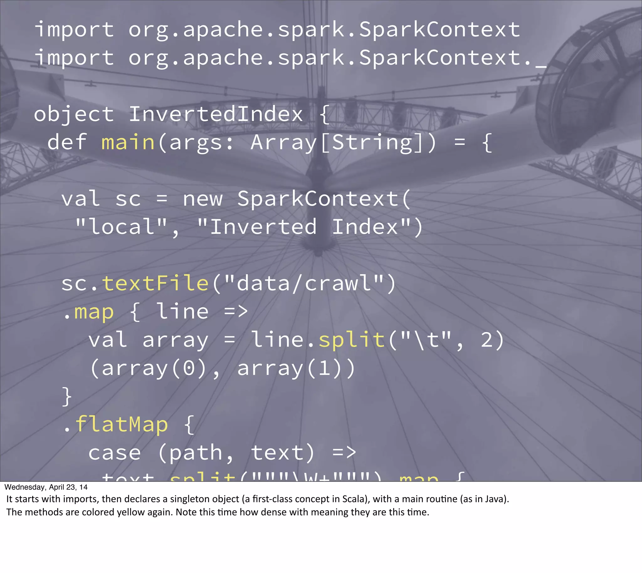 import org.apache.spark.SparkContext
import org.apache.spark.SparkContext._
object InvertedIndex {
def main(args: Array[String]) = {
val sc = new SparkContext(
"local", "Inverted Index")
sc.textFile("data/crawl")
.map { line =>
val array = line.split("t", 2)
(array(0), array(1))
}
.flatMap {
case (path, text) =>
text.split("""W+""") map {
word => (word, path)
}
}
Thursday, May 1, 14
It  starts  with  imports,  then  declares  a  singleton  object  (a  ﬁrst-­‐class  concept  in  Scala),  with  a  main  rou?ne  (as  in  Java).
The  methods  are  colored  yellow  again.  Note  this  ?me  how  dense  with  meaning  they  are  this  ?me.
 