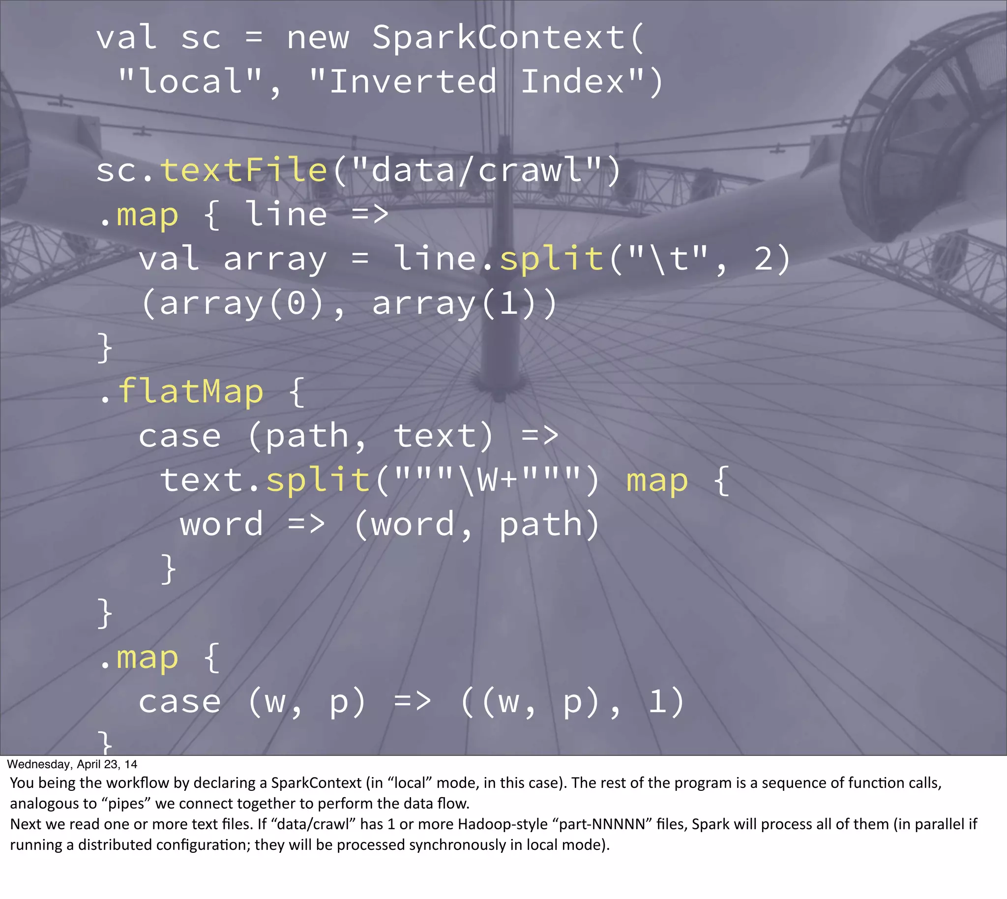 val sc = new SparkContext(
"local", "Inverted Index")
sc.textFile("data/crawl")
.map { line =>
val array = line.split("t", 2)
(array(0), array(1))
}
.flatMap {
case (path, text) =>
text.split("""W+""") map {
word => (word, path)
}
}
.map {
case (w, p) => ((w, p), 1)
}
.reduceByKey {
case (n1, n2) => n1 + n2
}
Thursday, May 1, 14
You  being  the  workﬂow  by  declaring  a  SparkContext  (in  “local”  mode,  in  this  case).  The  rest  of  the  program  is  a  sequence  of  func?on  calls,  
analogous  to  “pipes”  we  connect  together  to  perform  the  data  ﬂow.
Next  we  read  one  or  more  text  ﬁles.  If  “data/crawl”  has  1  or  more  Hadoop-­‐style  “part-­‐NNNNN”  ﬁles,  Spark  will  process  all  of  them  (in  parallel  if  
running  a  distributed  conﬁgura?on;  they  will  be  processed  synchronously  in  local  mode).
 