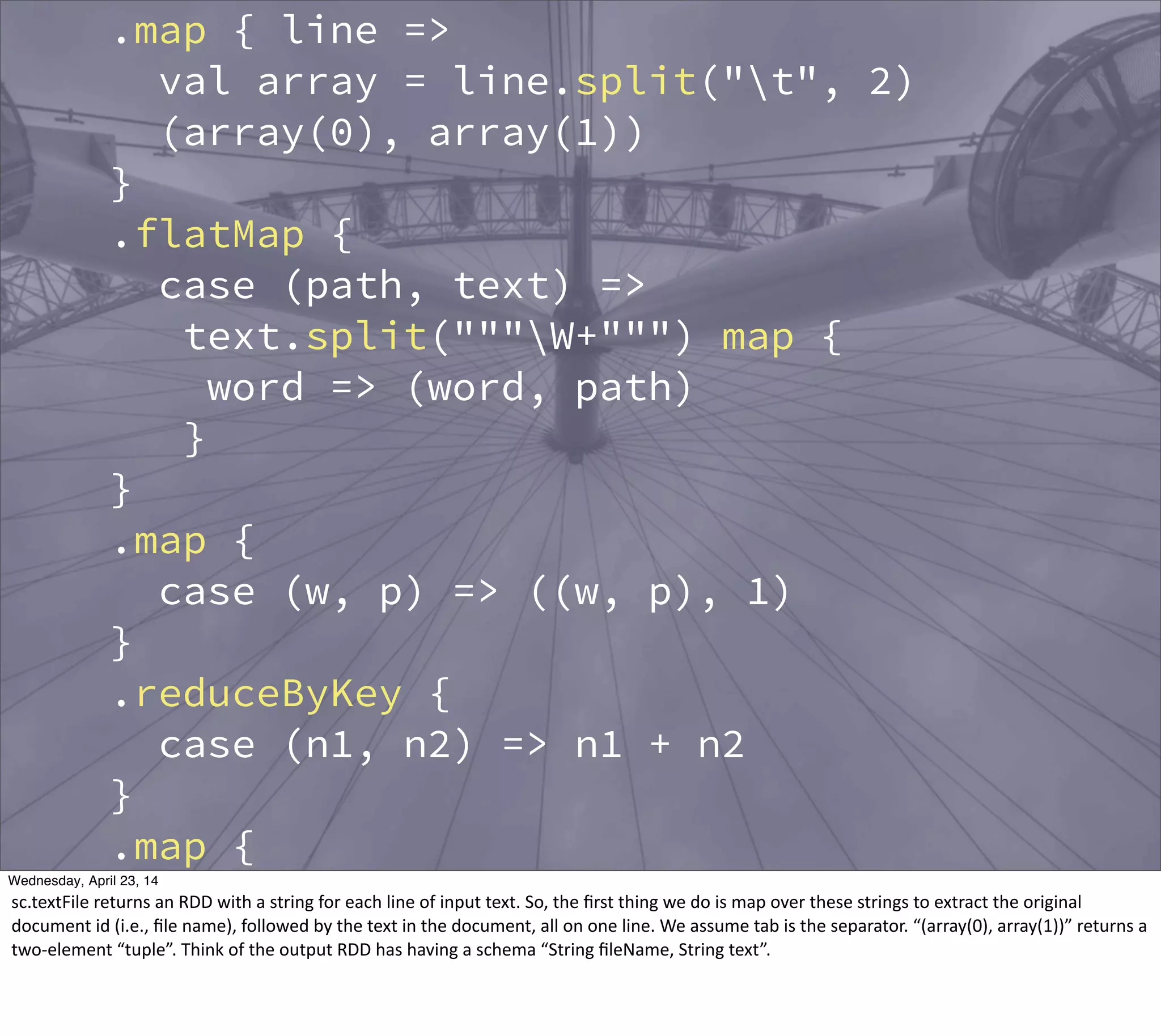 .map { line =>
val array = line.split("t", 2)
(array(0), array(1))
}
.flatMap {
case (path, text) =>
text.split("""W+""") map {
word => (word, path)
}
}
.map {
case (w, p) => ((w, p), 1)
}
.reduceByKey {
case (n1, n2) => n1 + n2
}
.map {
case ((w, p), n) => (w, (p, n))
}
.groupBy {
Thursday, May 1, 14
sc.textFile  returns  an  RDD  with  a  string  for  each  line  of  input  text.  So,  the  ﬁrst  thing  we  do  is  map  over  these  strings  to  extract  the  original  
document  id  (i.e.,  ﬁle  name),  followed  by  the  text  in  the  document,  all  on  one  line.  We  assume  tab  is  the  separator.  “(array(0),  array(1))”  returns  a  
two-­‐element  “tuple”.  Think  of  the  output  RDD  has  having  a  schema  “String  ﬁleName,  String  text”.    
 