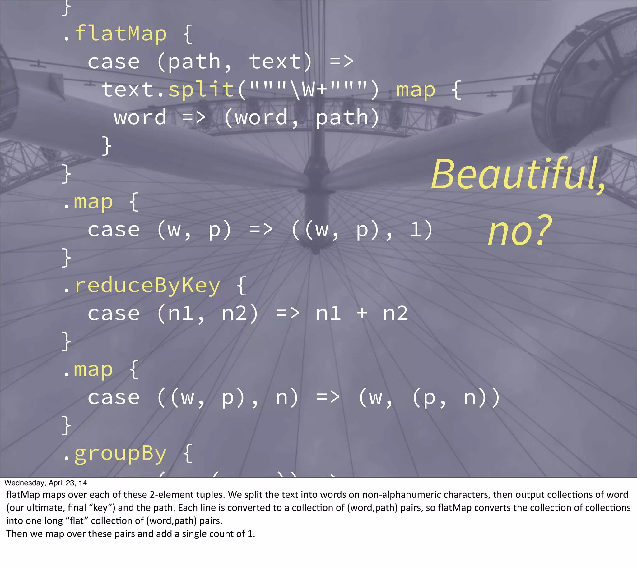 }
.flatMap {
case (path, text) =>
text.split("""W+""") map {
word => (word, path)
}
}
.map {
case (w, p) => ((w, p), 1)
}
.reduceByKey {
case (n1, n2) => n1 + n2
}
.map {
case ((w, p), n) => (w, (p, n))
}
.groupBy {
case (w, (p, n)) => w
}
.map {
Beautiful,
no?
Thursday, May 1, 14
ﬂatMap  maps  over  each  of  these  2-­‐element  tuples.  We  split  the  text  into  words  on  non-­‐alphanumeric  characters,  then  output  collec?ons  of  word  
(our  ul?mate,  ﬁnal  “key”)  and  the  path.  Each  line  is  converted  to  a  collec?on  of  (word,path)  pairs,  so  ﬂatMap  converts  the  collec?on  of  collec?ons  
into  one  long  “ﬂat”  collec?on  of  (word,path)  pairs.
Then  we  map  over  these  pairs  and  add  a  single  count  of  1.
 