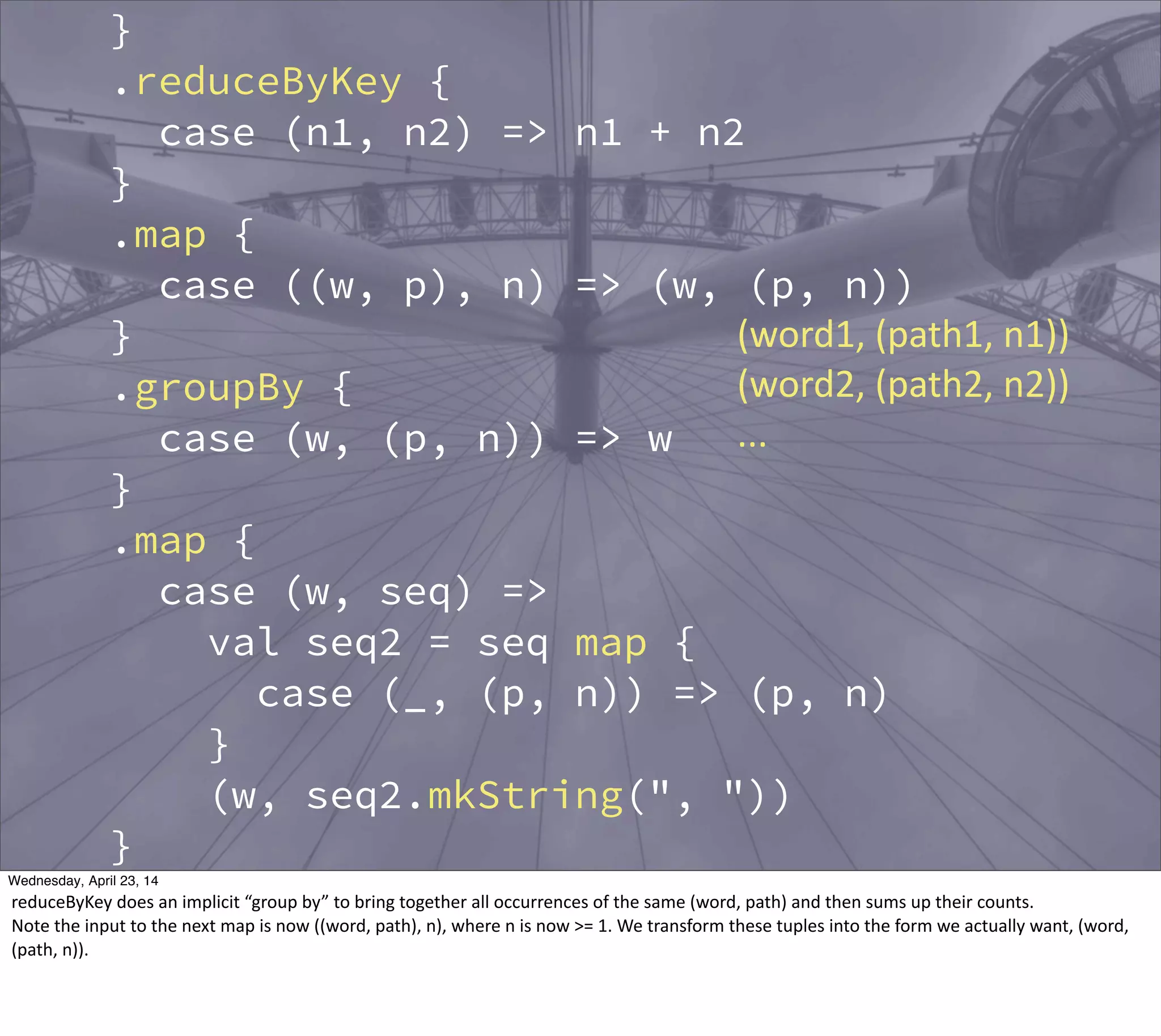 }
.reduceByKey {
case (n1, n2) => n1 + n2
}
.map {
case ((w, p), n) => (w, (p, n))
}
.groupBy {
case (w, (p, n)) => w
}
.map {
case (w, seq) =>
val seq2 = seq map {
case (_, (p, n)) => (p, n)
}
(w, seq2.mkString(", "))
}
.saveAsTextFile(argz.outpath)
sc.stop()
(word1,  (path1,  n1))
(word2,  (path2,  n2))
...
Thursday, May 1, 14
reduceByKey  does  an  implicit  “group  by”  to  bring  together  all  occurrences  of  the  same  (word,  path)  and  then  sums  up  their  counts.
Note  the  input  to  the  next  map  is  now  ((word,  path),  n),  where  n  is  now  >=  1.  We  transform  these  tuples  into  the  form  we  actually  want,  (word,  
(path,  n)).
 