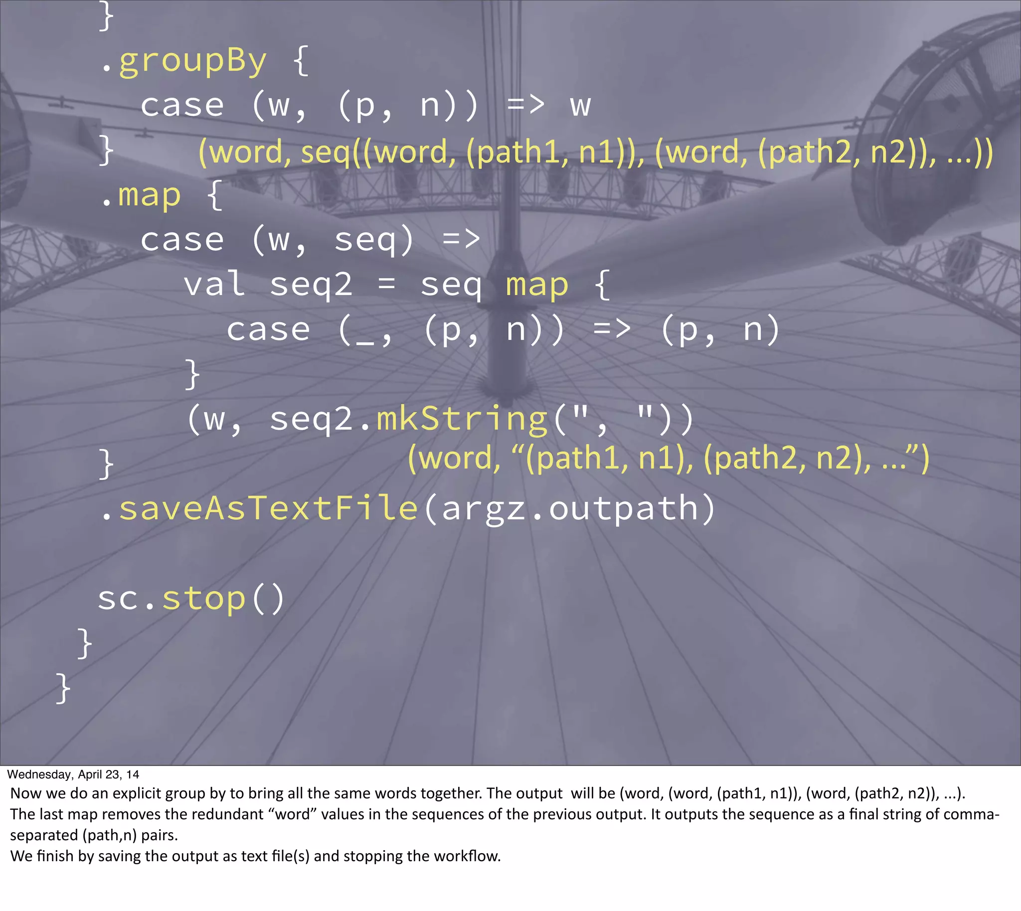 }
.groupBy {
case (w, (p, n)) => w
}
.map {
case (w, seq) =>
val seq2 = seq map {
case (_, (p, n)) => (p, n)
}
(w, seq2.mkString(", "))
}
.saveAsTextFile(argz.outpath)
sc.stop()
}
}
(word,  seq((word,  (path1,  n1)),  (word,  (path2,  n2)),  ...))
(word,  “(path1,  n1),  (path2,  n2),  ...”)
Thursday, May 1, 14
Now  we  do  an  explicit  group  by  to  bring  all  the  same  words  together.  The  output    will  be  (word,  (word,  (path1,  n1)),  (word,  (path2,  n2)),  ...).
The  last  map  removes  the  redundant  “word”  values  in  the  sequences  of  the  previous  output.  It  outputs  the  sequence  as  a  ﬁnal  string  of  comma-­‐
separated  (path,n)  pairs.
We  ﬁnish  by  saving  the  output  as  text  ﬁle(s)  and  stopping  the  workﬂow.  
 