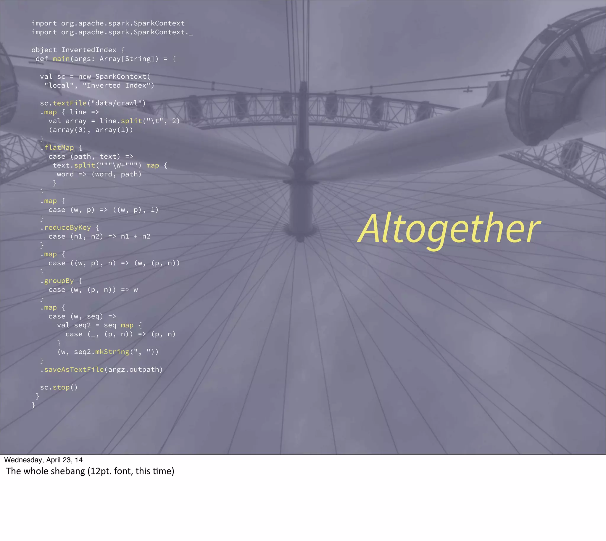 import org.apache.spark.SparkContext
import org.apache.spark.SparkContext._
object InvertedIndex {
def main(args: Array[String]) = {
val sc = new SparkContext(
"local", "Inverted Index")
sc.textFile("data/crawl")
.map { line =>
val array = line.split("t", 2)
(array(0), array(1))
}
.flatMap {
case (path, text) =>
text.split("""W+""") map {
word => (word, path)
}
}
.map {
case (w, p) => ((w, p), 1)
}
.reduceByKey {
case (n1, n2) => n1 + n2
}
.map {
case ((w, p), n) => (w, (p, n))
}
.groupBy {
case (w, (p, n)) => w
}
.map {
case (w, seq) =>
val seq2 = seq map {
case (_, (p, n)) => (p, n)
}
(w, seq2.mkString(", "))
}
.saveAsTextFile(argz.outpath)
sc.stop()
}
}
Altogether
Thursday, May 1, 14
The  whole  shebang  (12pt.  font,  this  ?me)
 