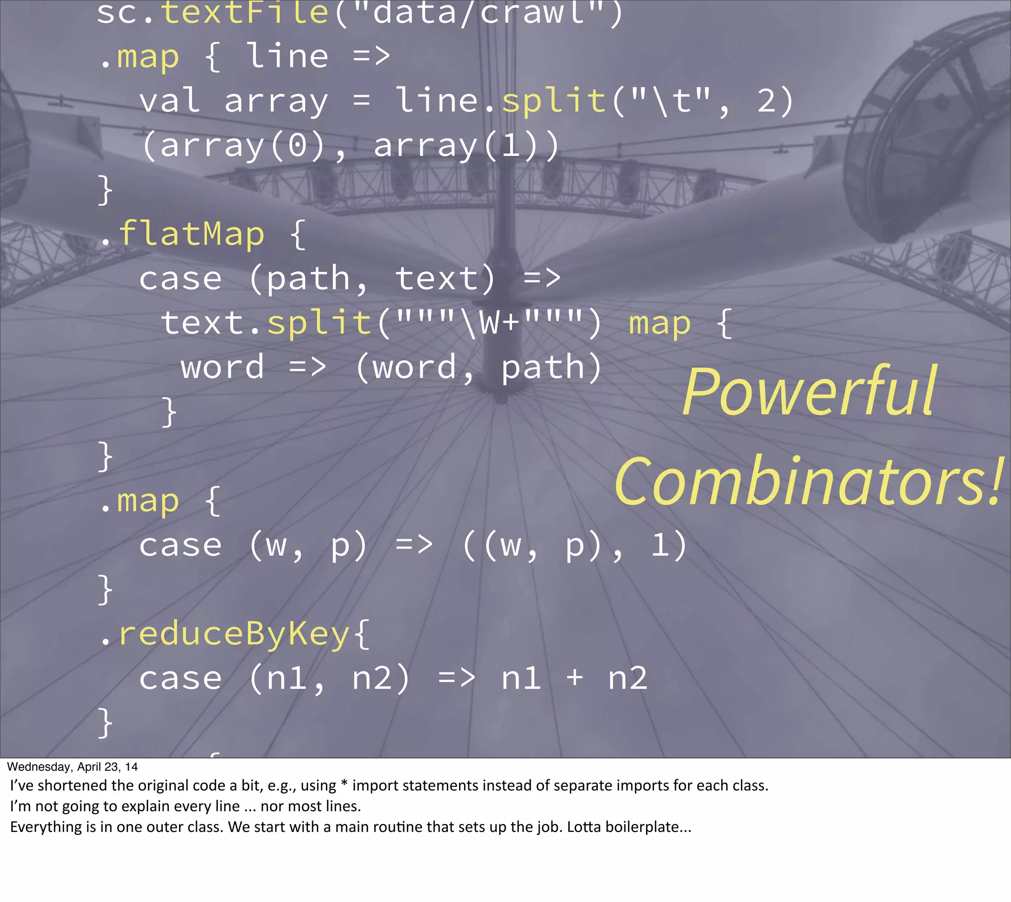 sc.textFile("data/crawl")
.map { line =>
val array = line.split("t", 2)
(array(0), array(1))
}
.flatMap {
case (path, text) =>
text.split("""W+""") map {
word => (word, path)
}
}
.map {
case (w, p) => ((w, p), 1)
}
.reduceByKey{
case (n1, n2) => n1 + n2
}
.map {
case ((w, p), n) => (w, (p, n))
}
Powerful
Combinators!
Thursday, May 1, 14
I’ve  shortened  the  original  code  a  bit,  e.g.,  using  *  import  statements  instead  of  separate  imports  for  each  class.
I’m  not  going  to  explain  every  line  ...  nor  most  lines.
Everything  is  in  one  outer  class.  We  start  with  a  main  rou?ne  that  sets  up  the  job.  LoBa  boilerplate...
 