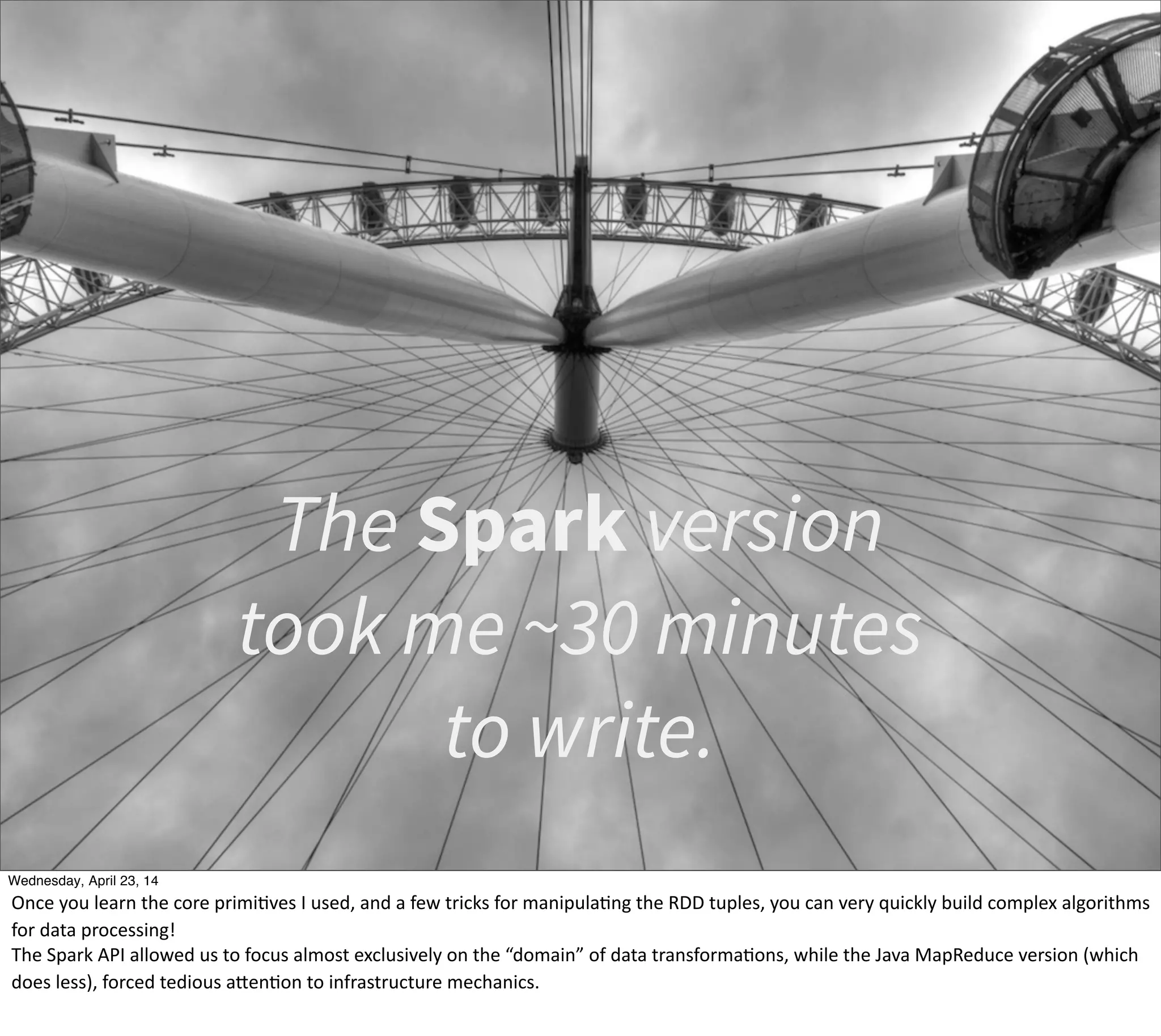 The Spark version
took me ~30 minutes
to write.
Thursday, May 1, 14
Once  you  learn  the  core  primiEves  I  used,  and  a  few  tricks  for  manipulaEng  the  RDD  tuples,  you  can  very  quickly  build  complex  algorithms  
for  data  processing!
The  Spark  API  allowed  us  to  focus  almost  exclusively  on  the  “domain”  of  data  transformaEons,  while  the  Java  MapReduce  version  (which  
does  less),  forced  tedious  aPenEon  to  infrastructure  mechanics.  
 