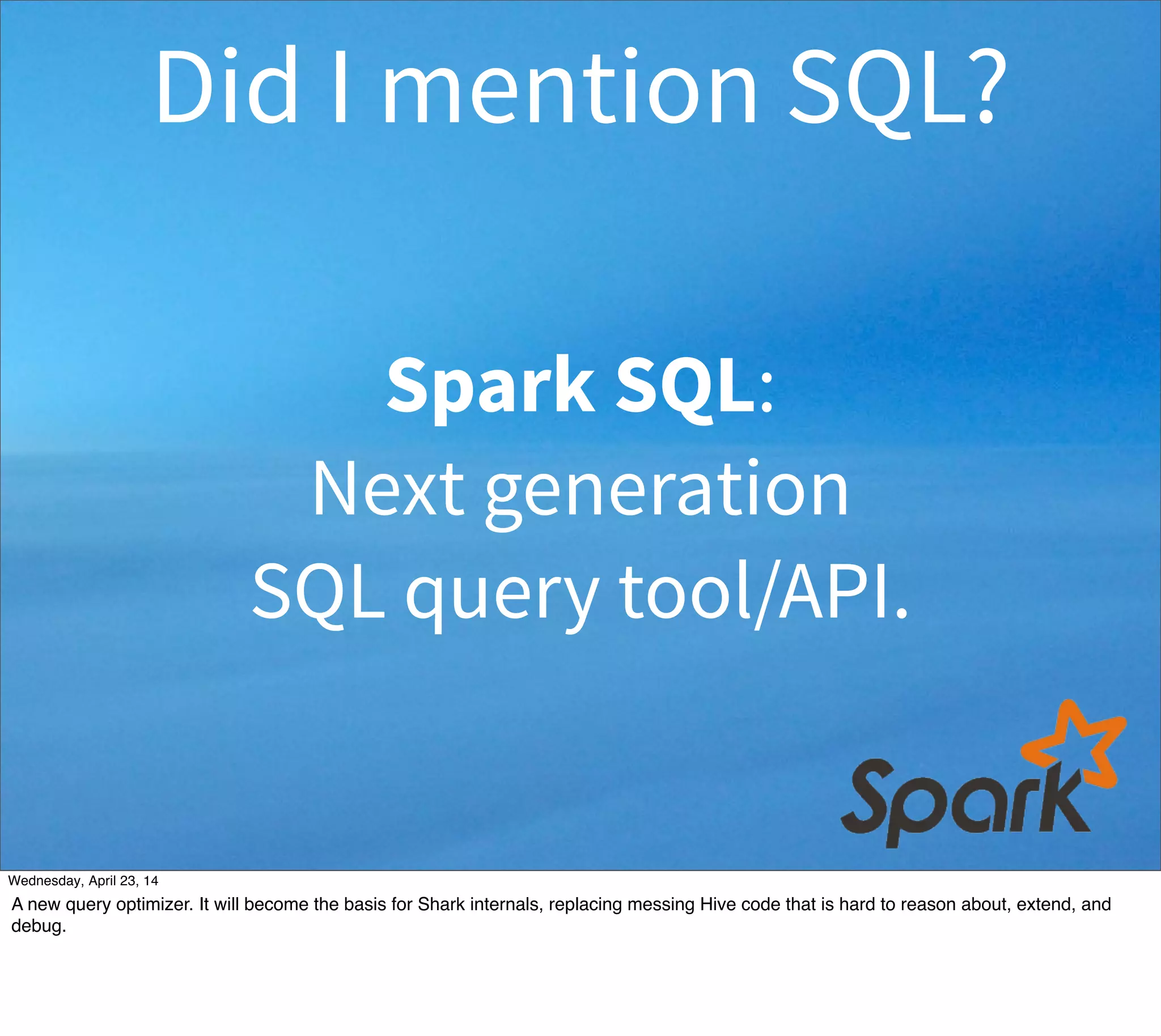 Spark SQL:
Next generation
SQL query tool/API.
Did I mention SQL?
Thursday, May 1, 14
A new query optimizer. It will become the basis for Shark internals, replacing messing Hive code that is hard to reason about, extend, and
debug.
 