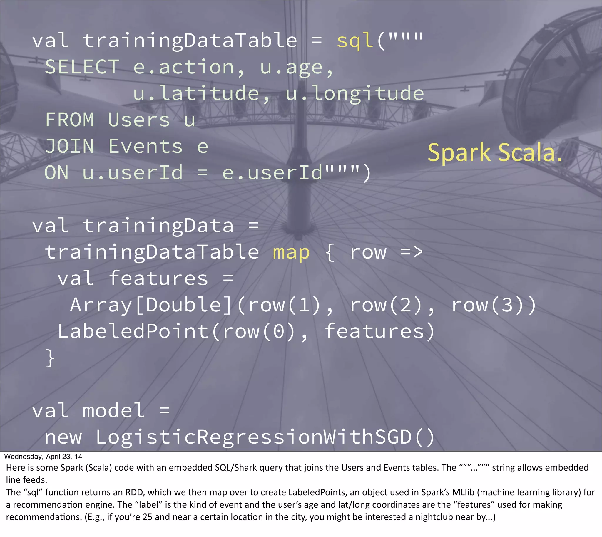 val trainingDataTable = sql("""
SELECT e.action, u.age,
u.latitude, u.longitude
FROM Users u
JOIN Events e
ON u.userId = e.userId""")
val trainingData =
trainingDataTable map { row =>
val features =
Array[Double](row(1), row(2), row(3))
LabeledPoint(row(0), features)
}
val model =
new LogisticRegressionWithSGD()
.run(trainingData)
val allCandidates = sql("""
Spark  Scala.
Thursday, May 1, 14
Here  is  some  Spark  (Scala)  code  with  an  embedded  SQL/Shark  query  that  joins  the  Users  and  Events  tables.  The  “””...”””  string  allows  embedded  
line  feeds.
The  “sql”  func?on  returns  an  RDD,  which  we  then  map  over  to  create  LabeledPoints,  an  object  used  in  Spark’s  MLlib  (machine  learning  library)  for  
a  recommenda?on  engine.  The  “label”  is  the  kind  of  event  and  the  user’s  age  and  lat/long  coordinates  are  the  “features”  used  for  making  
recommenda?ons.  (E.g.,  if  you’re  25  and  near  a  certain  loca?on  in  the  city,  you  might  be  interested  a  nightclub  near  by...)
 