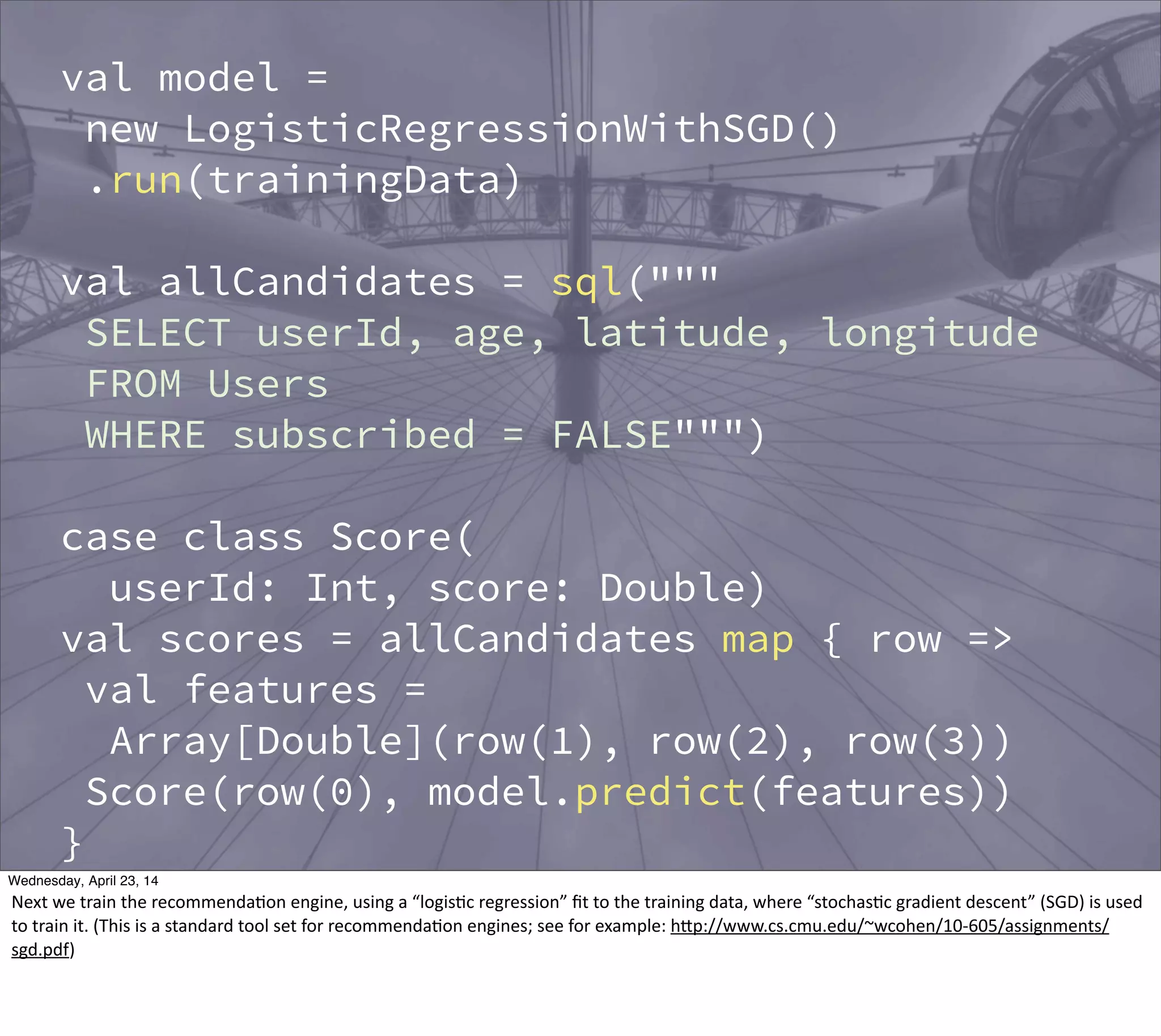 val model =
new LogisticRegressionWithSGD()
.run(trainingData)
val allCandidates = sql("""
SELECT userId, age, latitude, longitude
FROM Users
WHERE subscribed = FALSE""")
case class Score(
userId: Int, score: Double)
val scores = allCandidates map { row =>
val features =
Array[Double](row(1), row(2), row(3))
Score(row(0), model.predict(features))
}
// Hive table
scores.registerAsTable("Scores")
Thursday, May 1, 14
Next  we  train  the  recommenda?on  engine,  using  a  “logis?c  regression”  ﬁt  to  the  training  data,  where  “stochas?c  gradient  descent”  (SGD)  is  used  
to  train  it.  (This  is  a  standard  tool  set  for  recommenda?on  engines;  see  for  example:  hBp://www.cs.cmu.edu/~wcohen/10-­‐605/assignments/
sgd.pdf)
 