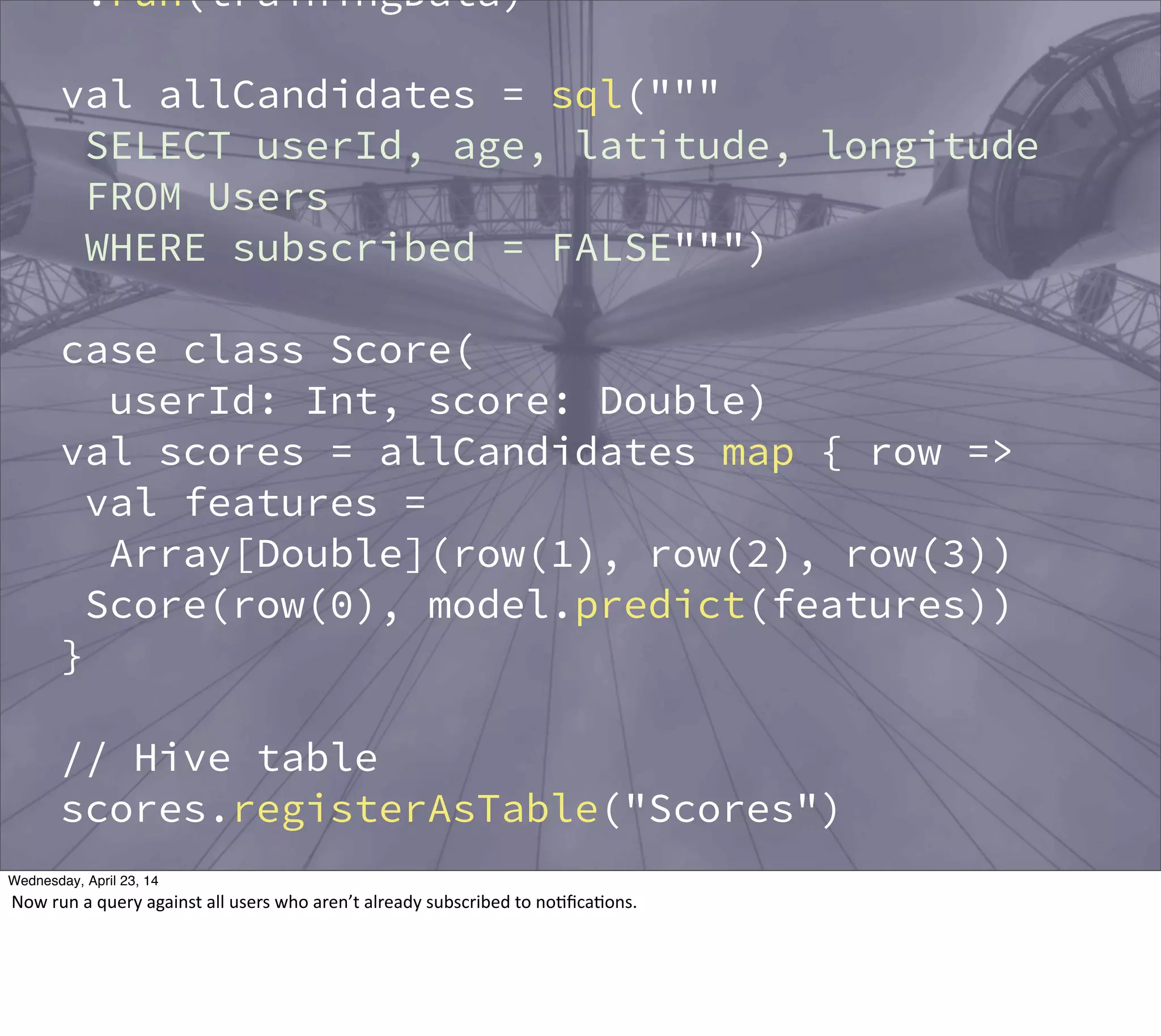 .run(trainingData)
val allCandidates = sql("""
SELECT userId, age, latitude, longitude
FROM Users
WHERE subscribed = FALSE""")
case class Score(
userId: Int, score: Double)
val scores = allCandidates map { row =>
val features =
Array[Double](row(1), row(2), row(3))
Score(row(0), model.predict(features))
}
// Hive table
scores.registerAsTable("Scores")
val topCandidates = sql("""
SELECT u.name, u.email
FROM Scores s
Thursday, May 1, 14
Now  run  a  query  against  all  users  who  aren’t  already  subscribed  to  no?ﬁca?ons.
 