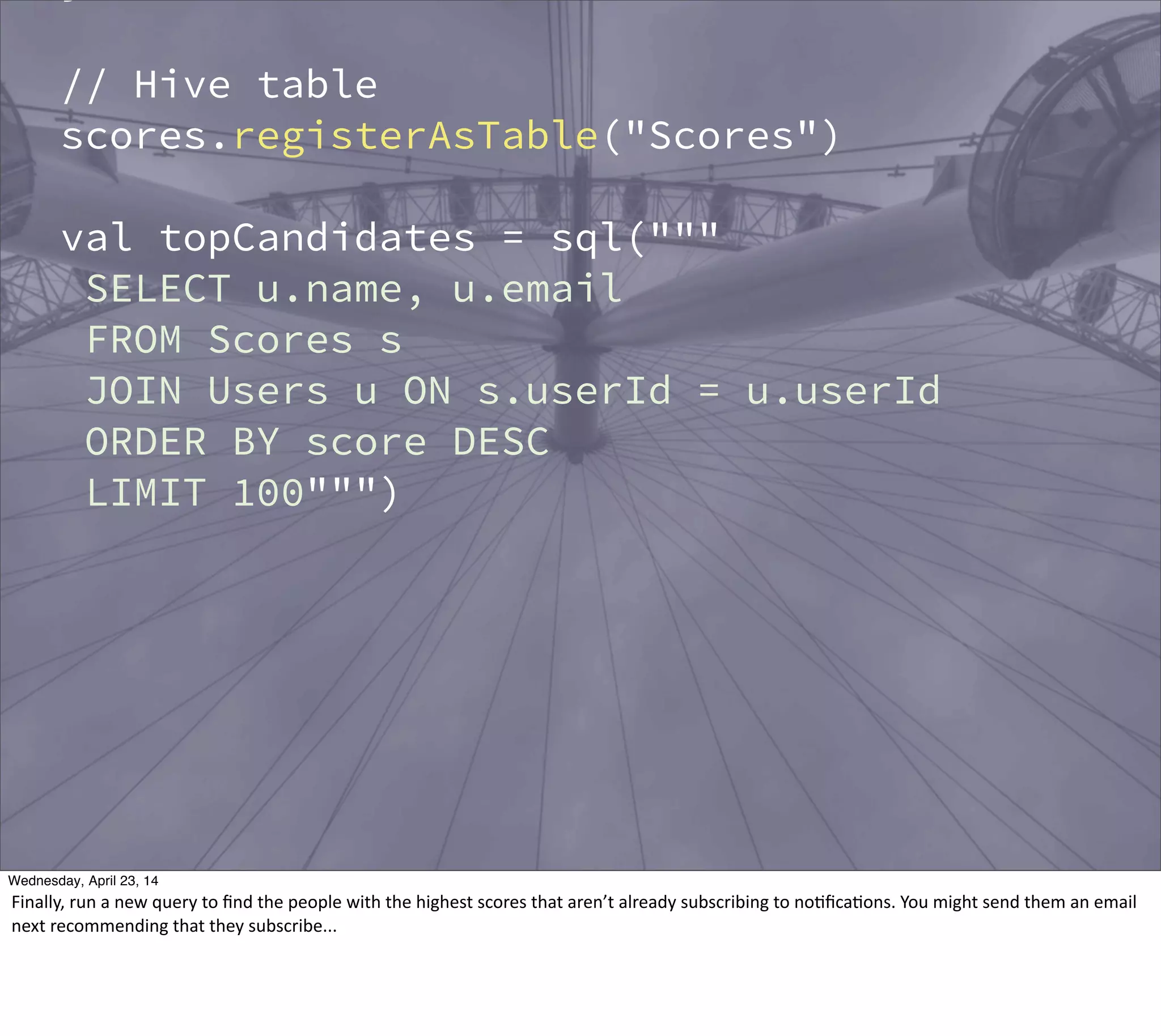 // Hive table
scores.registerAsTable("Scores")
val topCandidates = sql("""
SELECT u.name, u.email
FROM Scores s
JOIN Users u ON s.userId = u.userId
ORDER BY score DESC
LIMIT 100""")
Thursday, May 1, 14
Finally,  run  a  new  query  to  ﬁnd  the  people  with  the  highest  scores  that  aren’t  already  subscribing  to  no?ﬁca?ons.  You  might  send  them  an  email  
next  recommending  that  they  subscribe...
 