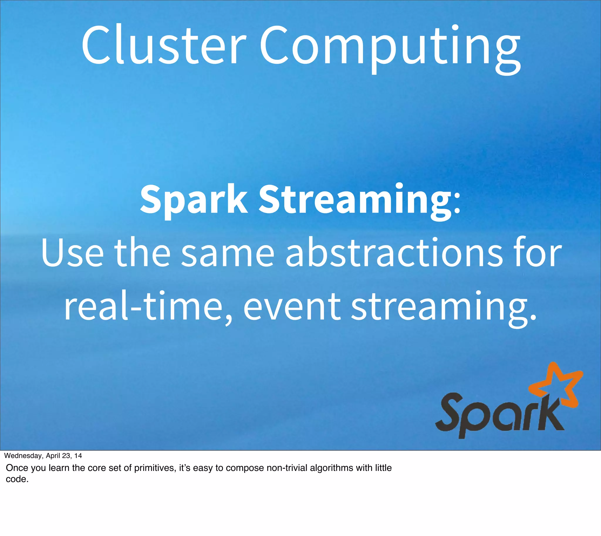 Spark Streaming:
Use the same abstractions for
real-time, event streaming.
Cluster Computing
Thursday, May 1, 14
Once you learn the core set of primitives, it’s easy to compose non-trivial algorithms with little
code.
 