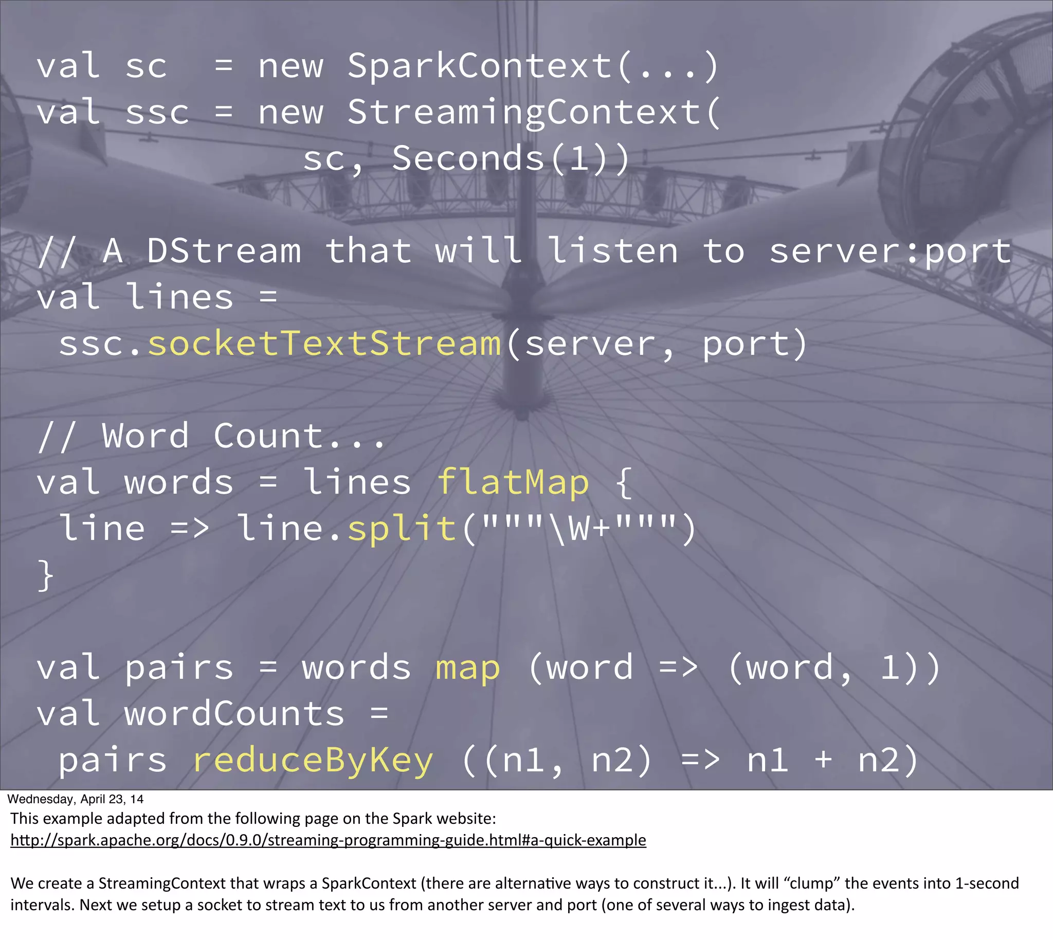 val sc = new SparkContext(...)
val ssc = new StreamingContext(
sc, Seconds(1))
// A DStream that will listen to server:port
val lines =
ssc.socketTextStream(server, port)
// Word Count...
val words = lines flatMap {
line => line.split("""W+""")
}
val pairs = words map (word => (word, 1))
val wordCounts =
pairs reduceByKey ((n1, n2) => n1 + n2)
wordCount.print() // print a few counts...
Thursday, May 1, 14
This  example  adapted  from  the  following  page  on  the  Spark  website:
hBp://spark.apache.org/docs/0.9.0/streaming-­‐programming-­‐guide.html#a-­‐quick-­‐example
We  create  a  StreamingContext  that  wraps  a  SparkContext  (there  are  alterna?ve  ways  to  construct  it...).  It  will  “clump”  the  events  into  1-­‐second  
intervals.  Next  we  setup  a  socket  to  stream  text  to  us  from  another  server  and  port  (one  of  several  ways  to  ingest  data).
 